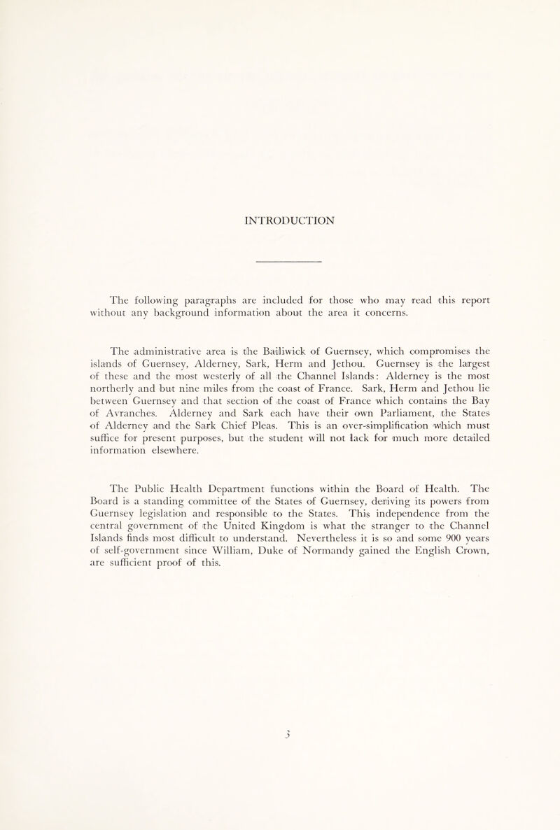 INTRODUCTION The following paragraphs are included for those who may read this report without any background information about the area it concerns. The administrative area is the Bailiwick of Guernsey, which compromises the islands of Guernsey, Alderney, Sark, Herm and Jethou. Guernsey is the largest of these and the most westerly of all the Channel Islands: Alderney is the most northerly and but nine miles from the coast of France. Sark, Herm and Jethou lie between Guernsey and that section of the coast of France which contains the Bay of Avranches. Alderney and Sark each have their own Parliament, the States of Alderney and the Sark Chief Pleas. This is an over-simplification which must suffice for present purposes, but the student will not lack for much more detailed information elsewhere. The Public Health Department functions within the Board of Health. The Board is a standing committee of the States of Guernsey, deriving its powers from Guernsey legislation and responsible to the States. This independence from the central government of the United Kingdom is what the stranger to the Channel Islands finds most difficult to understand. Nevertheless it is so and some 900 years of self-government since William, Duke of Normandy gained the English Crown, are sufficient proof of this. j