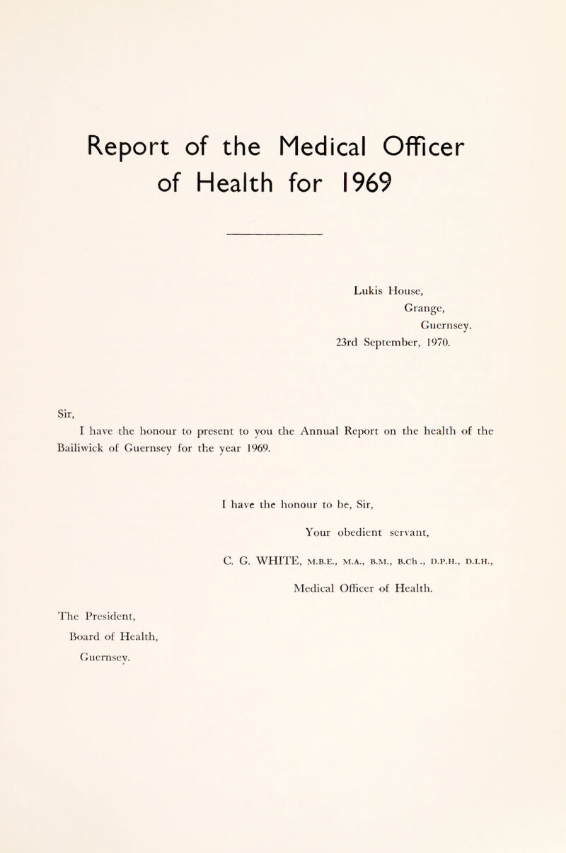 Report of the Medical Officer of Health for 1969 Lukis House, Grange, Guernsey. 23rd September, 1970. Sir, I have the honour to present to you the Annual Report on the health of the Bailiwick of Guernsey for the year 1969. The President, Board of Health, I have the honour to be, Sir, Your obedient servant, C. G. WHITE, M.B.E., M.A., B.M., B.Ch ., D.P.H., D.I.H., Medical Officer of Health. Guernsey.