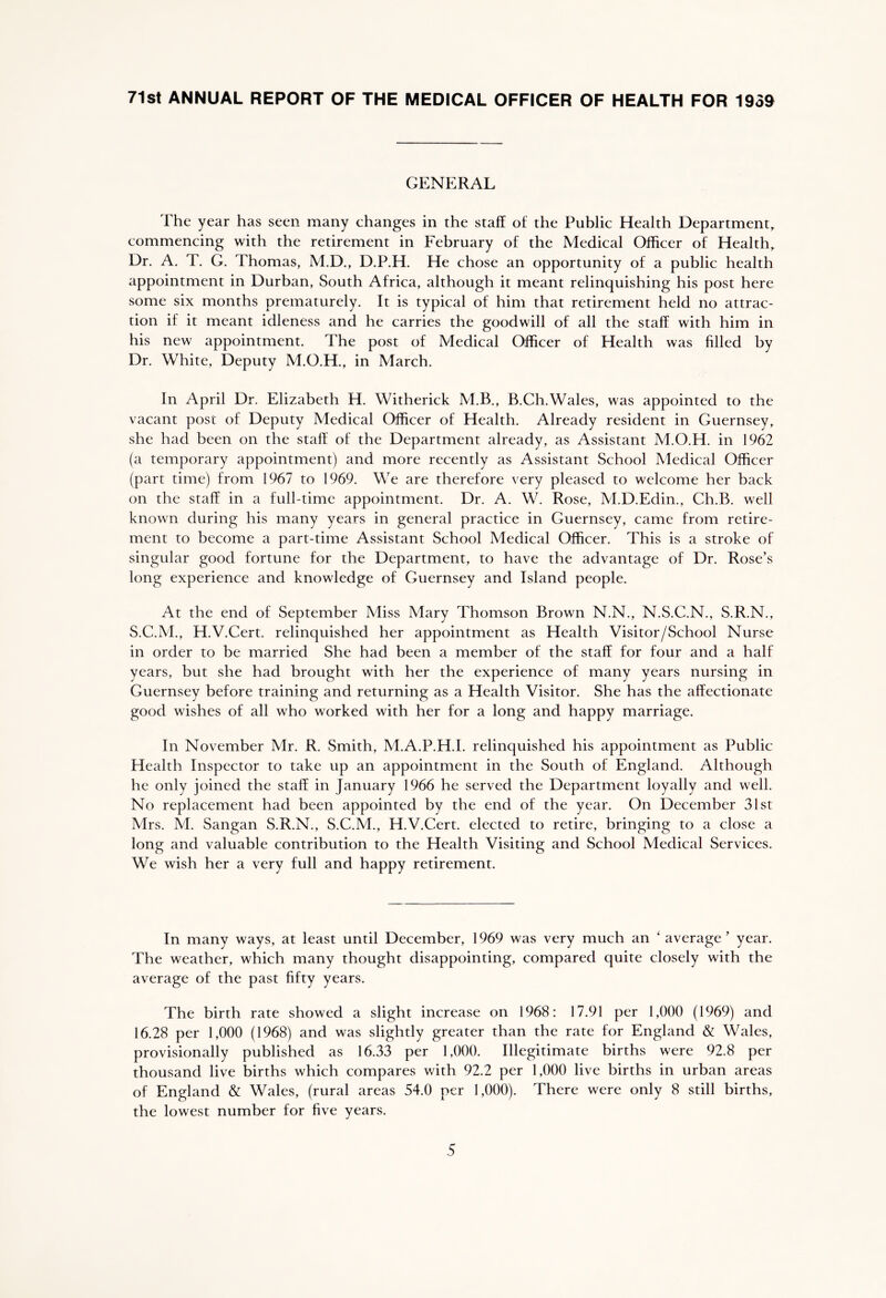 71st ANNUAL REPORT OF THE MEDICAL OFFICER OF HEALTH FOR 1939 GENERAL The year has seen many changes in the staff of the Public Health Department, commencing with the retirement in February of the Medical Officer of Health, Dr. A. T. G. Thomas, M.D., D.P.H. He chose an opportunity of a public health appointment in Durban, South Africa, although it meant relinquishing his post here some six months prematurely. It is typical of him that retirement held no attrac- tion if it meant idleness and he carries the goodwill of all the staff with him in his new appointment. The post of Medical Officer of Health was filled by Dr. White, Deputy M.O.H., in March. In April Dr. Elizabeth H. Witherick M.B., B.Ch.Wales, was appointed to the vacant post of Deputy Medical Officer of Health. Already resident in Guernsey, she had been on the staff of the Department already, as Assistant M.O.H. in 1962 (a temporary appointment) and more recently as Assistant School Medical Officer (part time) from 1967 to 1969. We are therefore very pleased to welcome her back on the staff in a full-time appointment. Dr. A. W. Rose, M.D.Edin., Ch.B. well known during his many years in general practice in Guernsey, came from retire- ment to become a part-time Assistant School Medical Officer. This is a stroke of singular good fortune for the Department, to have the advantage of Dr. Rose’s long experience and knowledge of Guernsey and Island people. At the end of September Miss Mary Thomson Brown N.N., N.S.C.N., S.R.N., S.C.M., H.V.Cert. relinquished her appointment as Health Visitor/School Nurse in order to be married She had been a member of the staff for four and a half years, but she had brought with her the experience of many years nursing in Guernsey before training and returning as a Health Visitor. She has the affectionate good wishes of all who worked with her for a long and happy marriage. In November Mr. R. Smith, M.A.P.H.I. relinquished his appointment as Public Health Inspector to take up an appointment in the South of England. Although he only joined the staff in January 1966 he served the Department loyally and well. No replacement had been appointed by the end of the year. On December 31st Mrs. M. Sangan S.R.N., S.C.M., H.V.Cert. elected to retire, bringing to a close a long and valuable contribution to the Health Visiting and School Medical Services. We wish her a very full and happy retirement. In many ways, at least until December, 1969 was very much an ‘ average’ year. The weather, which many thought disappointing, compared quite closely with the average of the past fifty years. The birth rate showed a slight increase on 1968: 17.91 per 1,000 (1969) and 16.28 per 1,000 (1968) and was slightly greater than the rate for England & Wales, provisionally published as 16.33 per 1,000. Illegitimate births were 92.8 per thousand live births which compares with 92.2 per 1,000 live births in urban areas of England & Wales, (rural areas 54.0 per 1,000). There were only 8 still births, the lowest number for five years.