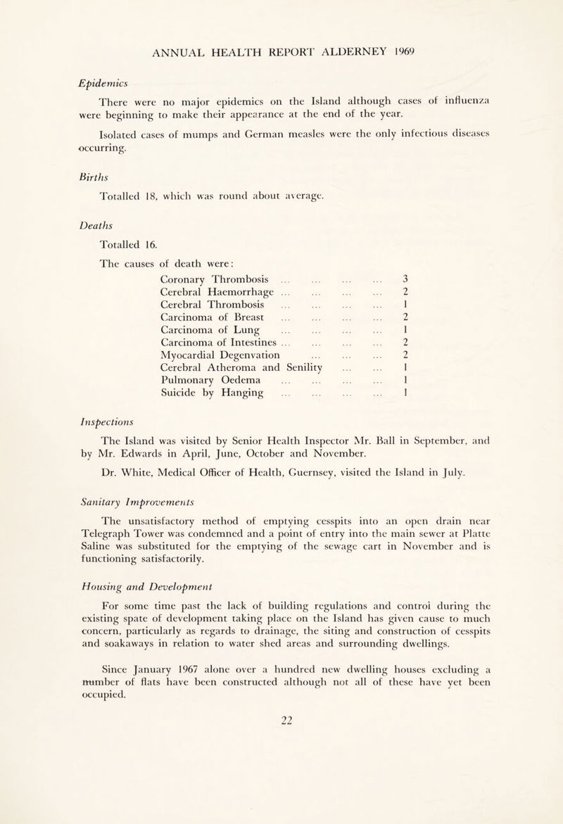 ANNUAL HEALTH REPORT ALDERNEY 1969 Epidemics There were no major epidemics on the Island although cases of influenza were beginning to make their appearance at the end of the year. Isolated cases of mumps and German measles were the only infectious diseases occurring. Births Totalled 18, which was round about average. Deaths Totalled 16. The causes of death were: Coronary Thrombosis ... ... ... ... 3 Cerebral Haemorrhage 2 Cerebral Thrombosis ... ... ... ... 1 Carcinoma of Breast ... ... ... ... 2 Carcinoma of Lung ... ... ... ... 1 Carcinoma of Intestines ... ... ... ... 2 Myocardial Degenvation ... ... ... 2 Cerebral Atheroma and Senility ... ... 1 Pulmonary Oedema ... ... ... ... 1 Suicide by Hanging ... ... ... ... I Inspections The Island was visited by Senior Health Inspector Mr. Ball in September, and by Mr. Edwards in April, June, October and November. Dr. White, Medical Officer of Health, Guernsey, visited the Island in July. Sanitary Improvements The unsatisfactory method of emptying cesspits into an open drain near Telegraph Tower was condemned and a point of entry into the main sewer at Platte Saline was substituted for the emptying of the sewage cart in November and is functioning satisfactorily. Housing and Development For some time past the lack of building regulations and controi during the existing spate of development taking place on the Island has given cause to much concern, particularly as regards to drainage, the siting and construction of cesspits and soakaways in relation to water shed areas and surrounding dwellings. Since January 1967 alone over a hundred new dwelling houses excluding a number of flats have been constructed although not all of these have yet been occupied.