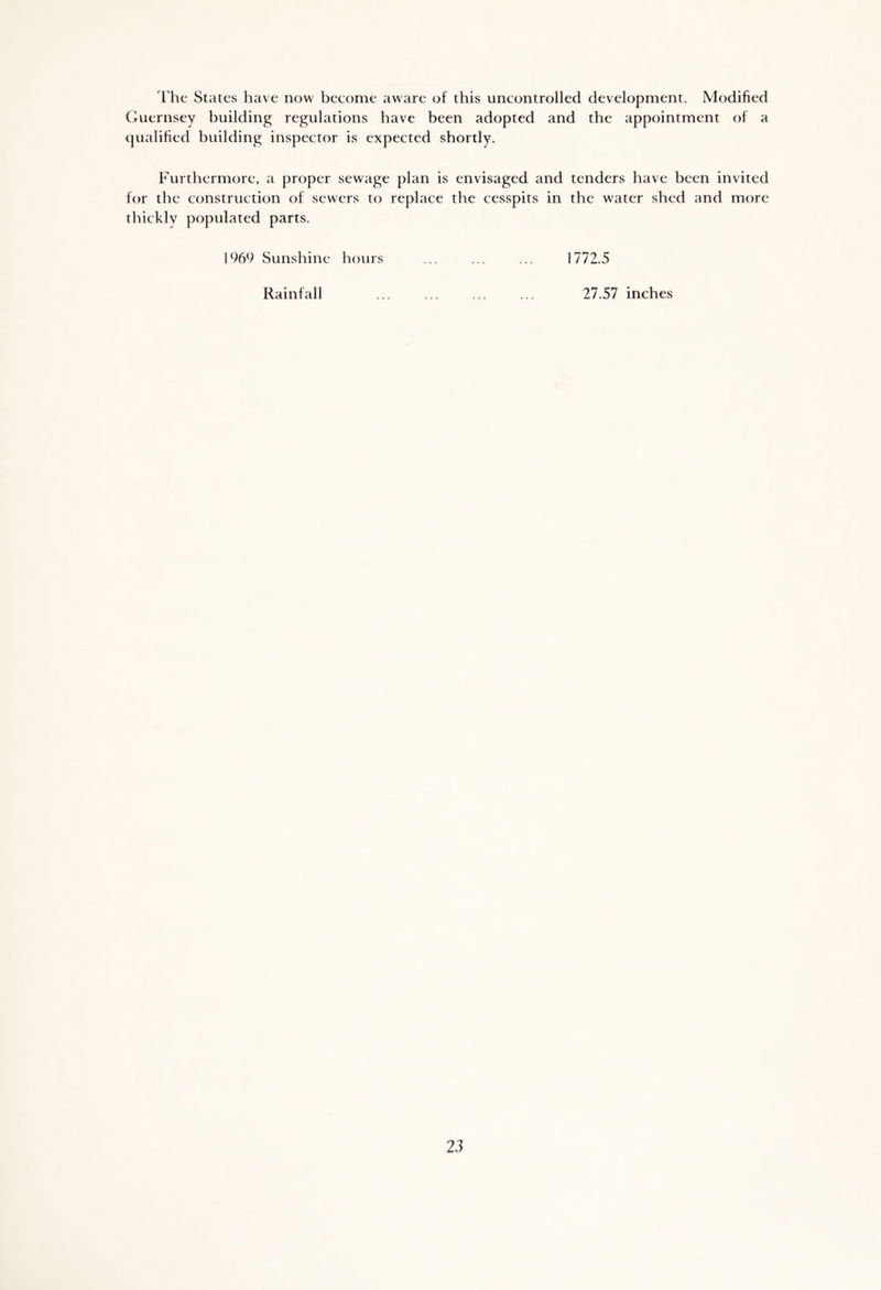 The States have now become aware of this uncontrolled development. Modified Guernsey building regulations have been adopted and the appointment of a qualified building inspector is expected shortly. Furthermore, a proper sewage plan is envisaged and tenders have been invited for the construction of sewers to replace the cesspits in the water shed and more thickly populated parts. 1969 Sunshine hours 1772.5 Rainfall 27.57 inches