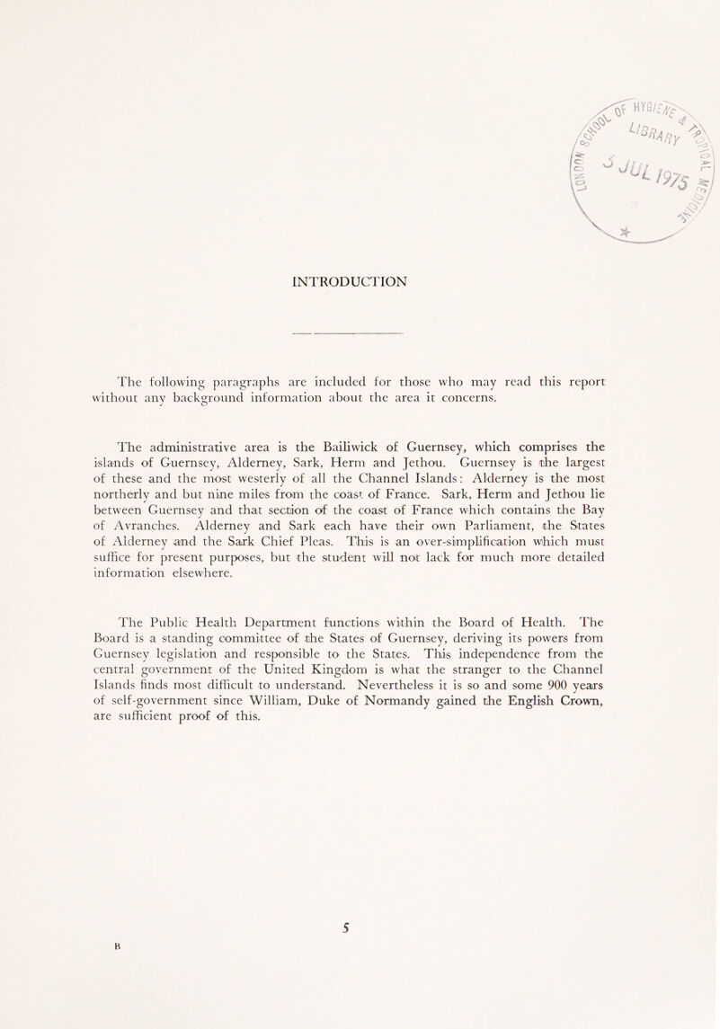 INTRODUCTION The following paragraphs are included for those who may read this report without any background information about the area it concerns. The administrative area is the Bailiwick of Guernsey, which comprises the islands of Guernsey, Alderney, Sark, Herm and Jethou. Guernsey is the largest of these and the most westerly of all the Channel Islands: Alderney is the most northerly and but nine miles from the coast of France. Sark, Herm arid Jethou lie between Guernsey and that section of the coast of France which contains the Bay of Avranches. Alderney and Sark each have their own Parliament, the States of Alderney and the Sark Chief Pleas. This is an over-simplification which must suffice for present purposes, but the student will not lack for much more detailed information elsewhere. The Public Health Department functions within the Board of Health. The Board is a standing committee of the States of Guernsey, deriving its powers from Guernsey legislation and responsible to the States. This independence from the central government of the United Kingdom is what the stranger to the Channel Islands finds most difficult to understand. Nevertheless it is so and some 900 years of self-government since William, Duke of Normandy gained the English Crown, are sufficient proof of this.