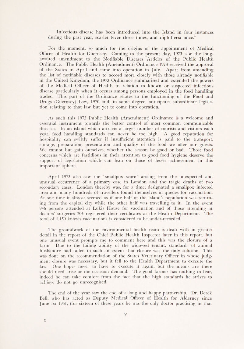 In fectious disease has been introduced into the Island in four instances during the past year, scarlet fever three times, and diphtheria once.” For the moment, so much for the origins of the appointment of Medical Officer of Health for Guernsey. Coming to the present day, 1973 saw the long- awaited amendment to the Notifiable Diseases Articles of the Public Health Ordinance. The Public Health (Amendment) Ordinance 1973 received the approval of the States in April and came into operation in July. Apart from amending the list of notifiable diseases to accord more closely with those already notifiable in the United Kingdom, the 1973 Ordinance summarised and extended the powers of the Medical Officer of Health in relation to known or suspected infectious disease particularly when it occurs among persons employed in the food handling trades. This part of the Ordinance relates to the functioning of the Food and Drugs (Guernsey) Law, 1970 and, in some degree, anticipates subordinate legisla- tion relating to that law but yet to come into operation. As such this 1973 Public Health (Amendment) Ordinance is a welcome and essential instrument towards the better control of most common communicable diseases. In an island which attracts a larger number of tourists and visitors each year, food handling standards can never be too high. A good reputation for hospitality can swiftly suffer if insufficient attention is paid to the transport, storage, preparation, presentation and quality of the food we offer our guests. We cannot but gain ourselves, whether the season be good or bad. Those food concerns which are fastidious in their attention to good food hygiene deserve the support of legislation which can lean on those of lesser achievement in this important sphere. April 1973 also saw the ‘smallpox scare’ arising from the unexpected and unusual occurrence of a primary case in London and the tragic deaths of two secondary cases. London thereby was, for a time, designated a smallpox infected area and many hundreds of travellers found themselves in queues for vaccination. At one time it almost seemed as if one half of the Island’s population was return- ing from the capital city while the other half was travelling to it. In the event 946 persons attended at Lukis House for vaccination and of those attending at doctors’ surgeries 204 registered their certificates at the Health Department. The total of 1,150 known vaccinations is considered to be under-recorded. The groundwork of the environmental health team is dealt with in greater detail in the report of the Chief Public Health Inspector later in this report, but one unusual event prompts me to comment here and this was the closure of a farm. Due to the failing ability of the widowed tenant, standards of animal husbandry had fallen to such an extent that closure was the only solution. This was done on the recommendation of the States Veterinary Officer in whose judg- ment closure was necessary, but it fell to the Health Department to execute the law. One hopes never to have to execute it again, but the means are there should need arise or the occasion demand. The good farmer has nothing to fear, indeed he can take comfort from the fact that the high standards he strives to achieve do not go unrecognised. The end of the year saw the end of a long and happy partnership. Dr. Derek Bell, who has acted as Deputy Medical Officer of Health for Alderney since June 1st 1951, (for sixteen of these years he was the only doctor practising in that 9 c