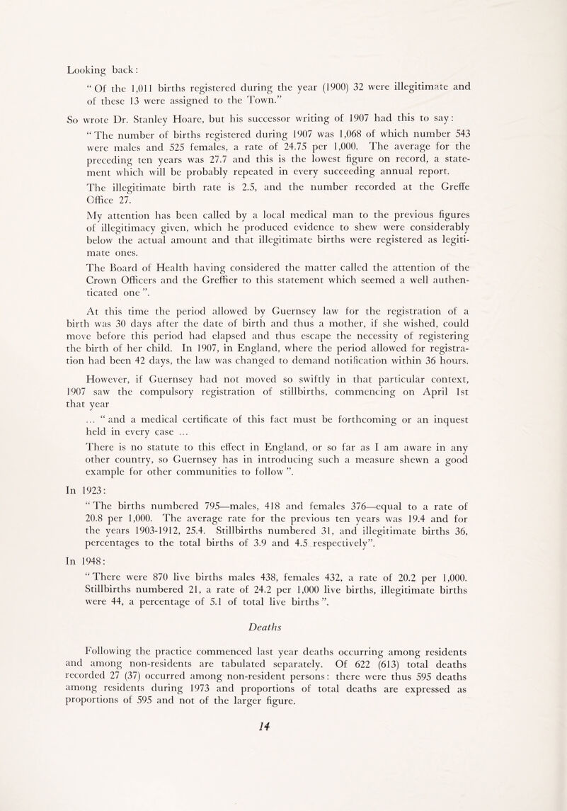 “Of the 1,011 births registered during the year (1900) 32 were illegitimate and of these 13 were assigned to the Town.” So wrote Dr. Stanley Hoare, but his successor writing of 1907 had this to say: “The number of births registered during 1907 was 1,068 of which number 543 were males and 525 females, a rate of 24.75 per 1,000. The average for the preceding ten years was 27.7 and this is the lowest figure on record, a state- ment which will be probably repeated in every succeeding annual report. The illegitimate birth rate is 2.5, and the number recorded at the Greffe Office 27. My attention has been called by a local medical man to the previous figures of illegitimacy given, which he produced evidence to shew were considerably below the actual amount and that illegitimate births were registered as legiti- mate ones. The Board of Health having considered the matter called the attention of the Crown Officers and the Greffier to this statement which seemed a well authen- ticated one ”. At this time the period allowed by Guernsey law for the registration of a birth was 30 days after the date of birth and thus a mother, if she wished, could move before this period had elapsed and thus escape the necessity of registering the birth of her child. In 1907, in England, where the period allowed for registra- tion had been 42 days, the law was changed to demand notification within 36 hours. However, if Guernsey had not moved so swiftly in that particular context, 1907 saw the compulsory registration of stillbirths, commencing on April 1st that year ... “ and a medical certificate of this fact must be forthcoming or an inquest held in every case ... There is no statute to this effect in England, or so far as I am aware in any other country, so Guernsey has in introducing such a measure shewn a good example for other communities to follow ”. In 1923: “The births numbered 795—males, 418 and females 376—equal to a rate of 20.8 per 1,000. The average rate for the previous ten years was 19.4 and for the years 1903-1912, 25.4. Stillbirths numbered 31, and illegitimate births 36, percentages to the total births of 3.9 and 4.5 respectively”. In 1948: “There were 870 live births males 438, females 432, a rate of 20.2 per 1,000. Stillbirths numbered 21, a rate of 24.2 per 1,000 live births, illegitimate births were 44, a percentage of 5.1 of total live births ”. Deaths Following the practice commenced last year deaths occurring among residents and among non-residents are tabulated separately. Of 622 (613) total deaths recorded 27 (37) occurred among non-resident persons: there were thus 595 deaths among residents during 1973 and proportions of total deaths are expressed as proportions of 595 and not of the larger figure.