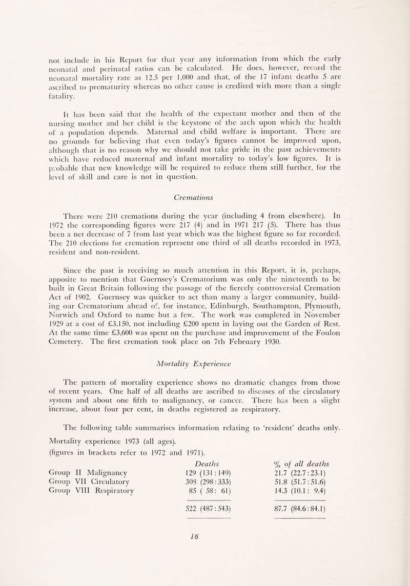 not include in his Report for that year any information from which the early neonatal and perinatal ratios can be calculated. He does, however, record the neonatal mortality rate as 12.5 per 1,000 and that, of the 17 infant deaths 5 are ascribed to prematurity whereas no other cause is credited with more than a single fatality. It has been said that the health of the expectant mother and then of the nursing mother and her child is the keystone of the arch upon which the health of a population depends. Maternal and child welfare is important. There are no grounds for believing that even today’s figures cannot be improved upon, although that is no reason why we should not take pride in the past achievements which have reduced maternal and infant mortality to today’s low figures. It is probable that new knowledge will be required to reduce them still further, for the level of skill and care is not in question. Cremations There were 210 cremations during the year (including 4 from elsewhere). In 1972 the corresponding figures were 217 (4) and in 1971 217 (5). There has thus been a net decrease of 7 from last year which was the highest figure so far recorded. The 210 elections for cremation represent one third of all deaths recorded in 1973, resident and non-resident. Since the past is receiving so much attention in this Report, it is, perhaps, apposite to mention that Guernsey’s Crematorium was only the nineteenth to be built in Great Britain following the passage of the fiercely controversial Cremation Act of 1902. Guernsey was quicker to act than many a larger community, build- ing our Crematorium ahead of, for instance, Edinburgh, Southampton, Plymouth, Norwich and Oxford to name but a few. The work was completed in November 1929 at a cost of £3,150, not including £200 spent in laying out the Garden of Rest. At the same time £3,600 was spent on the purchase and improvement of the Foulon Cemetery. The first cremation took place on 7th February 1930. Mortality Experience The pattern of mortality experience shows no dramatic changes from those of recent years. One half of all deaths are ascribed to diseases of the circulatory system and about one fifth to malignancy, or cancer. There has been a slight increase, about four per cent, in deaths registered as respiratory. The following table summarises information relating to ‘resident’ deaths only. Mortality experience 1973 (all ages). (figures in brackets refer to 1972 and 1971). Deaths 129 (131:149) 303 (298:333) 85 (58: 61) % of all deaths 21.7 (22.7:23.1) 51.8 (51.7:51.6) 14.3 (10.1: 9.4) 522 (487:543) IX Group II Malignancy Group VII Circulatory Group VIII Respiratory 87.7 (84.6:84.1)