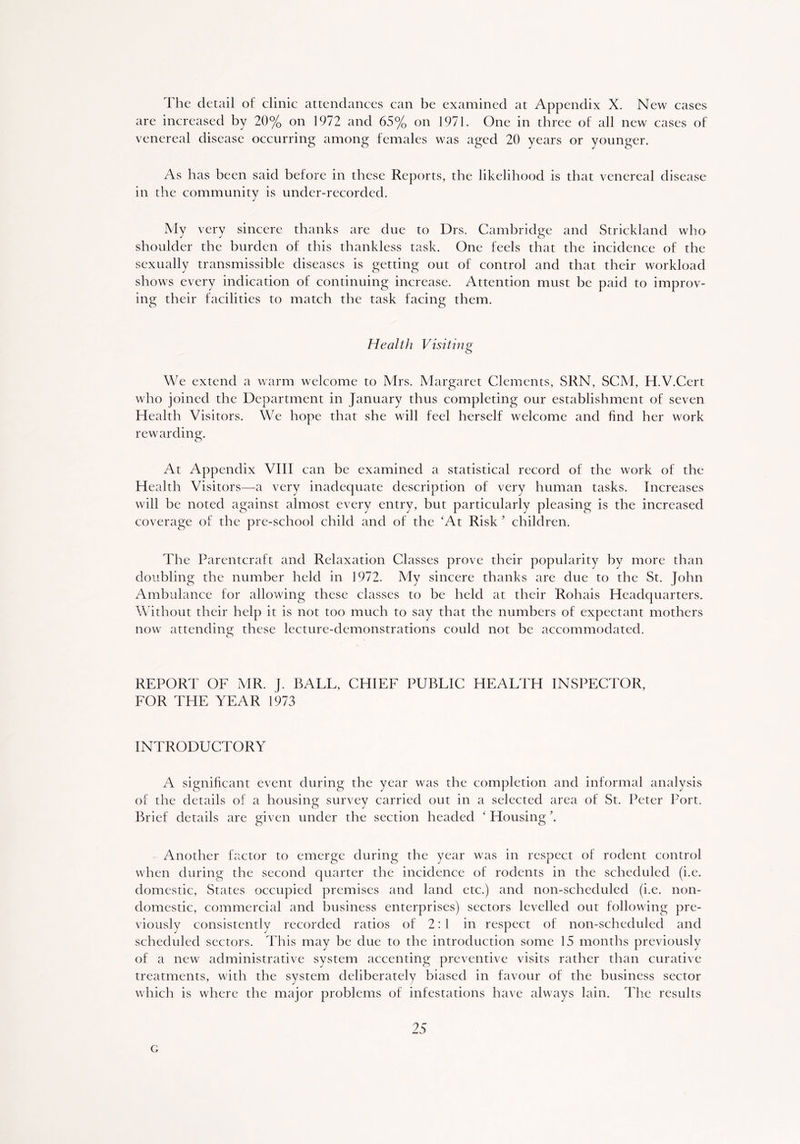 The detail of clinic attendances can be examined at Appendix X. New cases are increased by 20% on 1972 and 65% on 1971. One in three of all new cases of venereal disease occurring among females was aged 20 years or younger. As has been said before in these Reports, the likelihood is that venereal disease in the community is under-recorded. My very sincere thanks are due to Drs. Cambridge and Strickland who shoulder the burden of this thankless task. One feels that the incidence of the sexually transmissible diseases is getting out of control and that their workload shows every indication of continuing increase. Attention must be paid to improv- ing their facilities to match the task facing them. Health Visiting We extend a warm welcome to Mrs. Margaret Clements, SRN, SCM, H.V.Cert who joined the Department in January thus completing our establishment of seven Health Visitors. We hope that she will feel herself welcome and find her work rewarding. At Appendix VIII can be examined a statistical record of the work of the Health Visitors—a very inadequate description of very human tasks. Increases will be noted against almost every entry, but particularly pleasing is the increased coverage of the pre-school child and of the 'At Risk ’ children. The Parentcraft and Relaxation Classes prove their popularity by more than doubling the number held in 1972. My sincere thanks are due to the St. John Ambulance for allowing these classes to be held at their Rohais Headquarters. Without their help it is not too much to say that the numbers of expectant mothers now attending these lecture-demonstrations could not be accommodated. REPORT OF MR. J. BALL, CHIEF PUBLIC HEALTH INSPECTOR, FOR THE YEAR 1973 INTRODUCTORY A significant event during the year was the completion and informal analysis of the details of a housing survey carried out in a selected area of St. Peter Port. Brief details are given under the section headed ‘ Housing \ Another factor to emerge during the year was in respect of rodent control when during the second quarter the incidence of rodents in the scheduled (i.e. domestic, States occupied premises and land etc.) and non-scheduled (i.e. non- domestic, commercial and business enterprises) sectors levelled out following pre- viously consistently recorded ratios of 2:1 in respect of non-scheduled and scheduled sectors. This may be due to the introduction some 15 months previously of a new administrative system accenting preventive visits rather than curative treatments, with the system deliberately biased in favour of the business sector which is where the major problems of infestations have always lain. The results 25 G