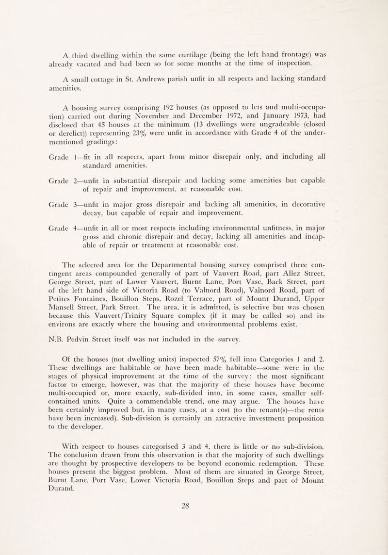 A third dwelling within the same curtilage (being the left hand frontage) was already vacated and had been so for some months at the time of inspection. A small cottage in St. Andrews parish unfit in all respects and lacking standard amenities. A housing survey comprising 192 houses (as opposed to lets and multi-occupa- tion) carried out during November and December 1972, and January 1973, had disclosed that 45 houses at the minimum (13 dwellings were ungradeable (closed or derelict)) representing 23% were unfit in accordance with Grade 4 of the under- mentioned gradings: Grade 1—fit in all respects, apart from minor disrepair only, and including all standard amenities. Grade 2—unfit in substantial disrepair and lacking some amenities but capable of repair and improvement, at reasonable cost. Grade 3—unfit in major gross disrepair and lacking all amenities, in decorative decay, but capable of repair and improvement. Grade 4—unfit in all or most respects including environmental unfitness, in major gross and chronic disrepair and decay, lacking all amenities and incap- able of repair or treatment at reasonable cost. The selected area for the Departmental housing survey comprised three con- tingent areas compounded generally of part of Vauvert Road, part Allez Street, George Street, part of Lower Vauvert, Burnt Lane, Port Vase, Back Street, part of the left hand side of Victoria Road (to Valnord Road), Valnord Road, part of Petites Fontaines, Bouillon Steps, Rozel Terrace, part of Mount Durand, Upper Mansell Street, Park Street. The area, it is admitted, is selective but was chosen because this Vauvert/Trinity Square complex (if it may be called so) and its environs are exactly where the housing and environmental problems exist. N.B. Pedvin Street itself was not included in the survey. Of the houses (not dwelling units) inspected 57% fell into Categories 1 and 2. These dwellings are habitable or have been made habitable—some were in the stages of physical improvement at the time of the survey: the most significant factor to emerge, however, was that the majority of these houses have become multi-occupied or, more exactly, sub-divided into, in some cases, smaller self- contained units. Quite a commendable trend, one may argue. The houses have been certainly improved but, in many cases, at a cost (to the tenant(s)—the rents have been increased). Sub-division is certainly an attractive investment proposition to the developer. With respect to houses categorised 3 and 4, there is little or no sub-division. The conclusion drawn from this observation is that the majority of such dwellings are thought by prospective developers to be beyond economic redemption. These houses present the biggest problem. Most of them are situated in George Street, Burnt Lane, Port Vase, Lower Victoria Road, Bouillon Steps and part of Mount Durand.
