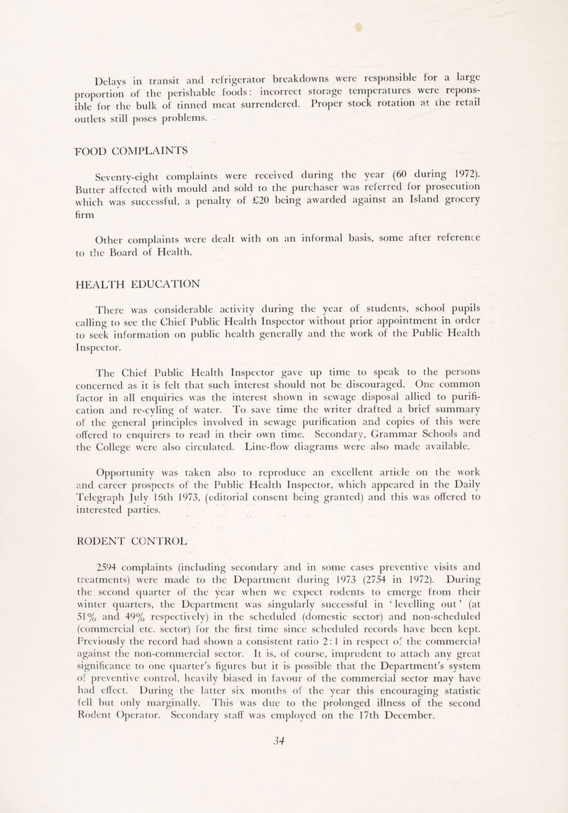 Delays in transit and refrigerator breakdowns were responsible for a large proportion of the perishable foods: incorrect storage temperatures were repons- ible for the bulk of tinned meat surrendered. Proper stock rotation at the retail outlets still poses problems. FOOD COMPLAINTS Seventy-eight complaints were received during the year (60 during 1972). Butter affected with mould and sold to the purchaser was referred for prosecution which was successful, a penalty of £20 being awarded against an Island grocery firm Other complaints were dealt with on an informal basis, some after reference to the Board of Health. HEALTH EDUCATION There was considerable activity during the year of students, school pupils calling to see the Chief Public Health Inspector without prior appointment in order to seek information on public health generally and the work of the Public Health Inspector. The Chief Public Health Inspector gave up time to speak to the persons concerned as it is felt that such interest should not be discouraged. One common factor in all enquiries was the interest shown in sewage disposal allied to purifi- cation and re-cyling of water. To save time the writer drafted a brief summary of the general principles involved in sewage purification and copies of this were offered to enquirers to read in their own time. Secondary, Grammar Schools and the College were also circulated. Line-flow diagrams were also made available. Opportunity was taken also to reproduce an excellent article on the work and career prospects of the Public Health Inspector, which appeared in the Daily Telegraph July 16th 1973, (editorial consent being granted) and this was offered to interested parties. RODENT CONTROL 2594 complaints (including secondary and in some cases preventive visits and treatments) were made to the Department during 1973 (2754 in 1972). During the second quarter of the year when we expect rodents to emerge from their winter quarters, the Department was singularly successful in ‘ levelling out ' (at 51% and 49% respectively) in the scheduled (domestic sector) and non-scheduled (commercial etc. sector) for the first time since scheduled records have been kept. Previously the record had shown a consistent ratio 2:1 in respect of the commercial against the non-commercial sector. It is, of course, imprudent to attach any great significance to one quarter’s figures but it is possible that the Department’s system of preventive control, heavily biased in favour of the commercial sector may have had effect. During the latter six months of the year this encouraging statistic fell but only marginally. This was due to the prolonged illness of the second Rodent Operator. Secondary staff was employed on the 17th December.