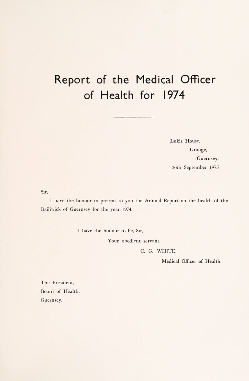 Report of the Medical Officer of Health for 1974 Lukis House, Grange, Guernsey. 26th September 1975 Sir, I have the honour to present to you the Annual Report on the health of the Bailiwick of Guernsey for the year 1974. I have the honour to be, Sir, Your obedient servant, C. G. WHITE, Medical Officer of Health. The President, Board of Health, Guernsey.