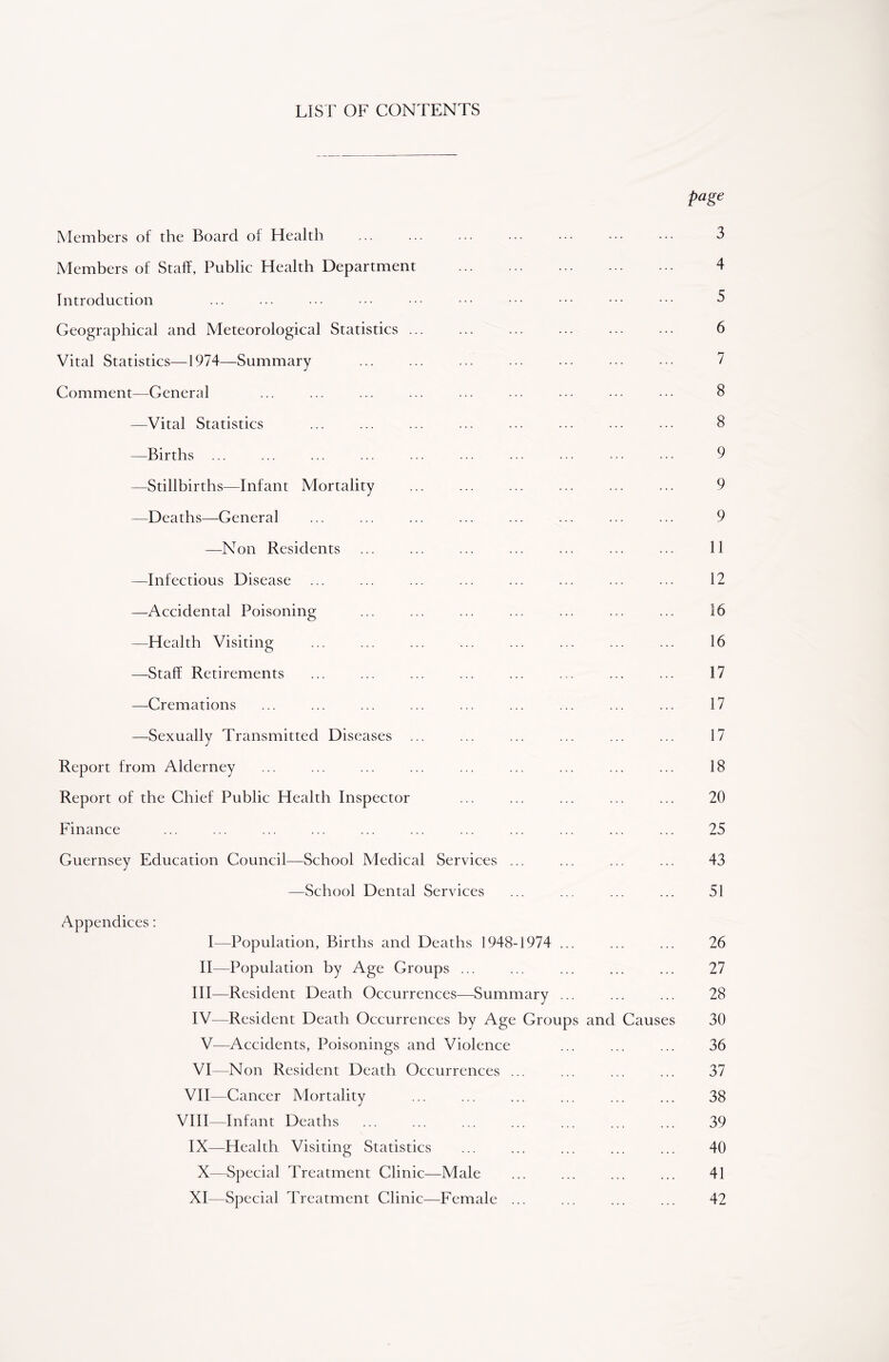 LIST OF CONTENTS page Members of the Board of Health ... ... ... ... • •• ••• 3 Members of Staff, Public Health Department 4 Introduction ... ... ••• ••• ••• ••• ••• ••• ••• 3 Geographical and Meteorological Statistics ... ... ... ... ... ... 6 Vital Statistics—1974—Summary 7 Comment—General ... ... ... ... ... ... ... ••• ••• 8 —Vital Statistics ... ... ... ... ... ... ... ... 8 —Births ... ... ... ... ... ... ... ... ••• 9 —Stillbirths—Infant Mortality ... ... ... ... ... ... 9 —Deaths—General ... ... ... ... ... ... ... ... 9 —Non Residents ... ... ... ... ... ... ... 11 —Infectious Disease ... ... ... ... ... ... ... ... 12 —Accidental Poisoning ... ... ... ... ... ... ... 16 —Health Visiting ... ... ... ... ... ... ... ... 16 —Staff Retirements ... ... ... ... ... ... ... ... 17 —Cremations ... ... ... ... ... ... ... ... ... 17 —Sexually Transmitted Diseases ... ... ... ... ... ... 17 Report from Alderney ... ... ... ... ... ... ... ... ... 18 Report of the Chief Public Health Inspector ... ... ... ... ... 20 Finance ... ... ... ... ... ... ... ... ... ... ... 25 Guernsey Education Council—School Medical Services ... ... ... ... 43 —School Dental Services ... ... ... ... 51 Appendices: I—Population, Births and Deaths 1948-1974 ... ... ... 26 II—Population by Age Groups ... ... ... ... ... 27 III— Resident Death Occurrences—Summary ... ... ... 28 IV— Resident Death Occurrences by Age Groups and Causes 30 V—Accidents, Poisonings and Violence ... ... ... 36 VI—Non Resident Death Occurrences ... ... ... ... 37 VII—Cancer Mortality ... ... ... ... ... ... 38 VIII—Infant Deaths ... ... ... ... ... ... ... 39 IX—Health Visiting Statistics ... ... ... ... ... 40 X—Special Treatment Clinic—Male ... ... ... ... 41 XI—Special Treatment Clinic—Female ... ... ... ... 42