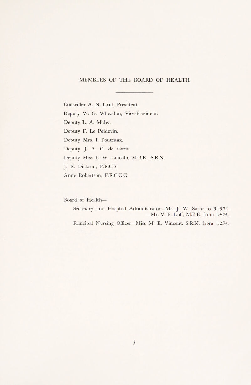 MEMBERS OF THE BOARD OF HEALTH Conseiller A. N. Grut, President. Deputy W. G. Wheadon, Vice-President. Deputy L. A. Mahy. Deputy F. Le Poidevin. Deputy Mrs. I. Pouteaux. Deputy J. A. C. de Garis. Deputy Miss E. W. Lincoln, M.B.E., S.RN. J. R. Dickson, F.R.C.S. Anne Robertson, F.R.C.O.G. Board of Health— Secretary and Hospital Administrator—Mr. J. W. Sarre to 31.3.74. —Mr. V. E. Luff, M.B.E. from 1.4.74. Principal Nursing Officer—Miss M. E. Vincent, S.R.N. from 1.2.74.