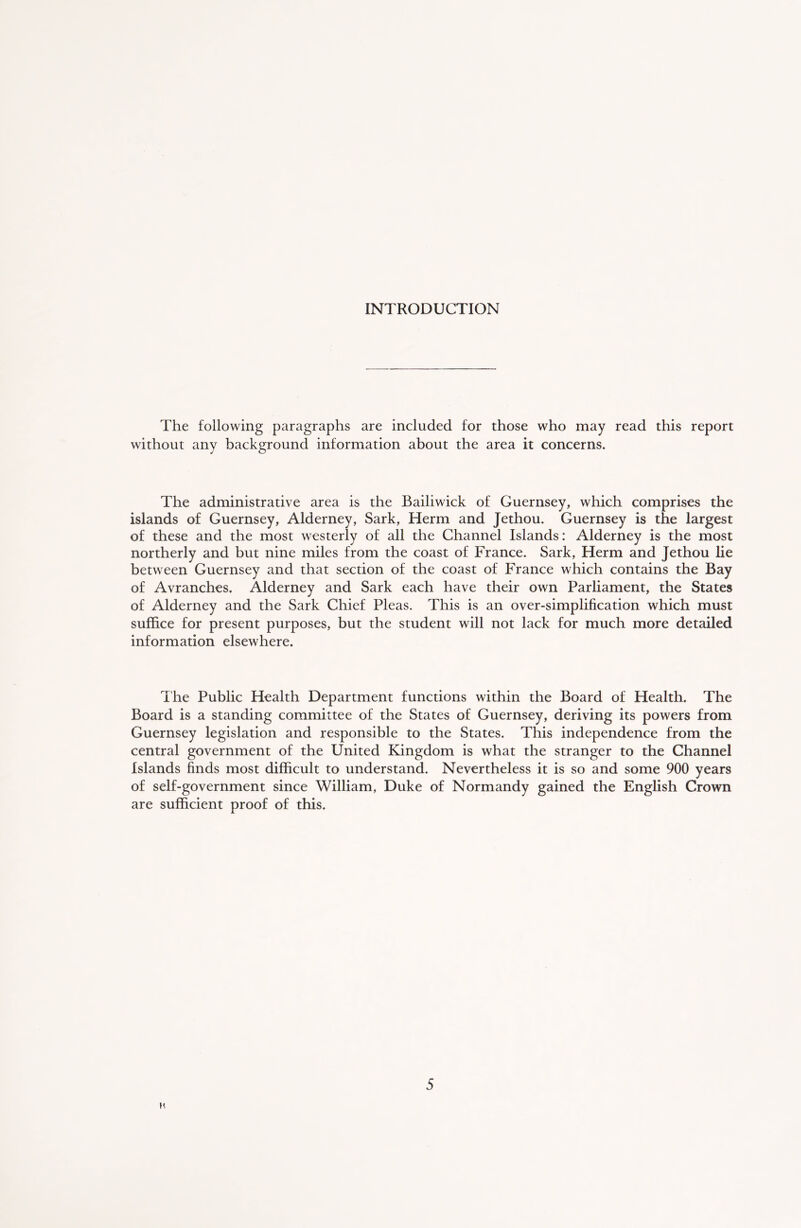 INTRODUCTION The following paragraphs are included for those who may read this report without any background information about the area it concerns. The administrative area is the Bailiwick of Guernsey, which, comprises the islands of Guernsey, Alderney, Sark, Herm and Jethou. Guernsey is the largest of these and the most westerly of all the Channel Islands: Alderney is the most northerly and but nine miles from the coast of France. Sark, Herm and Jethou lie between Guernsey and that section of the coast of France which contains the Bay of Avranches. Alderney and Sark each have their own Parliament, the States of Alderney and the Sark Chief Pleas. This is an over-simplification which must suffice for present purposes, but the student will not lack for much more detailed information elsewhere. The Public Health Department functions within the Board of Health. The Board is a standing committee of the States of Guernsey, deriving its powers from Guernsey legislation and responsible to the States. This independence from the central government of the United Kingdom is what the stranger to the Channel Islands finds most difficult to understand. Nevertheless it is so and some 900 years of self-government since William, Duke of Normandy gained the English Crown are sufficient proof of this. K