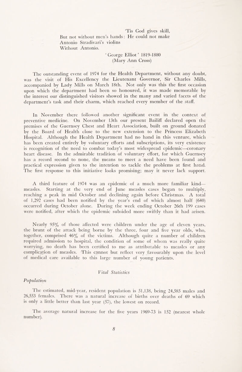 ‘Tis God gives skill, But not without men’s hands: He could not make Antonio Stradivari’s violins Without Antonio. ‘George Elliot’ 1819-1880 (Mary Ann Cross) The outstanding event of 1974 for the Health Department, without any doubt, was the visit of His Excellency the Lieutenant Governor, Sir Charles Mills, accompanied by Lady Mills on March 18th. Not only was this the first occasion upon which the department had been so honoured, it was made memorable by the interest our distinguished visitors showed in the many and varied facets of the department’s task and their charm, which reached every member of the staff. In November there followed another significant event in the context of preventive medicine. On November 13th our present Bailiff declared open the premises of the Guernsey Chest and Heart Association, built on ground donated by the Board of Health close to the new extension to the Princess Elizabeth Hospital. Although the Health Department had no hand in this venture, which has been created entirely by voluntary efforts and subscriptions, its very existence is recognition of the need to combat today’s most widespread epidemic—coronary heart disease. In the admirable tradition of voluntary effort, for which Guernsey has a record second to none, the means to meet a need have been found and practical expression given to the intention to tackle the problems at first hand. The first response to this initiative looks promising; may it never lack support. A third feature of 1974 was an epidemic of a much more familiar kind— measles. Starting at the very end of June measles cases began to multiply, reaching a peak in mid October and declining again before Christmas. A total of 1,292 cases had been notified by the year’s end of which almost half (640) occurred during October alone. During the week ending October 26th 199 cases were notified, after which the epidemic subsided more swiftly than it had arisen. Nearly 95% of those affected were children under the age of eleven years, the brunt of the attack being borne by the three, four and five year olds, who, together, comprised 46% of the victims. Although quite a number of children required admission to hospital, the condition of some of whom was really quite worrying, no death has been certified to me as attributable to measles or any complication of measles. This cannot but reflect very favourably upon the level of medical care available to this large number of young patients. Vital Statistics Population The estimated, mid-year, resident population is 51,138, being 24,585 males and 26,553 females. There was a natural increase of births over deaths of 69 which is only a little better than last year (57), the lowest on record. The average natural increase for the five years 1969-73 is 152 (nearest whole number).
