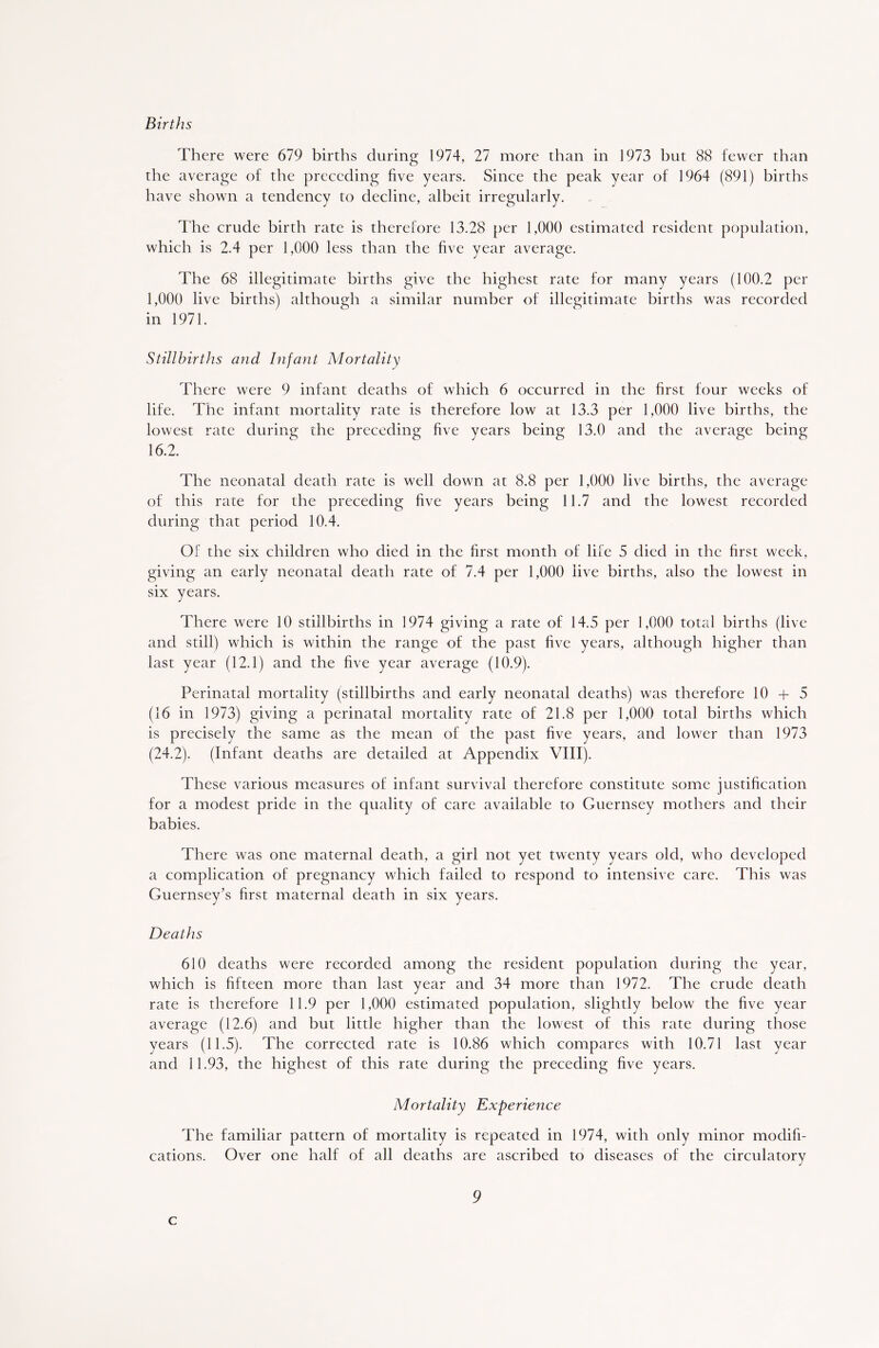 Births There were 679 births during 1974, 27 more than in 1973 but 88 fewer than the average of the preceding five years. Since the peak year of 1964 (891) births have shown a tendency to decline, albeit irregularly. The crude birth rate is therefore 13.28 per 1,000 estimated resident population, which is 2.4 per 1,000 less than the five year average. The 68 illegitimate births give the highest rate for many years (100.2 per 1,000 live births) although a similar number of illegitimate births was recorded in 1971. Stillbirths and Infant Mortality There were 9 infant deaths of which 6 occurred in the first four weeks of life. The infant mortality rate is therefore low at 13.3 per 1,000 live births, the lowest rate during the preceding five years being 13.0 and the average being 16.2. The neonatal death rate is well down at 8.8 per 1,000 live births, the average of this race for the preceding five years being 11.7 and the lowest recorded during that period 10.4. Of the six children who died in the first month of life 5 died in the first week, giving an early neonatal death rate of 7.4 per 1,000 live births, also the lowest in six years. There were 10 stillbirths in 1974 giving a rate of 14.5 per 1,000 total births (live and still) which is within the range of the past five years, although higher than last year (12.1) and the five year average (10.9). Perinatal mortality (stillbirths and early neonatal deaths) was therefore 10 + 5 (16 in 1973) giving a perinatal mortality rate of 21.8 per 1,000 total births which is precisely the same as the mean of the past five years, and lower than 1973 (24.2). (Infant deaths are detailed at Appendix VIII). These various measures of infant survival therefore constitute some justification for a modest pride in the quality of care available to Guernsey mothers and their babies. There was one maternal death, a girl not yet twenty years old, who developed a complication of pregnancy which failed to respond to intensive care. This was Guernsey’s first maternal death in six years. Deaths 610 deaths were recorded among the resident population during the year, which is fifteen more than last year and 34 more than 1972. The crude death rate is therefore 11.9 per 1,000 estimated population, slightly below the five year average (12.6) and but little higher than the lowest of this rate during those years (11.5). The corrected rate is 10.86 which compares with 10.71 last year and 11.93, the highest of this rate during the preceding five years. Mortality Experience The familiar pattern of mortality is repeated in 1974, with only minor modifi- cations. Over one half of all deaths are ascribed to diseases of the circulatory 9 c