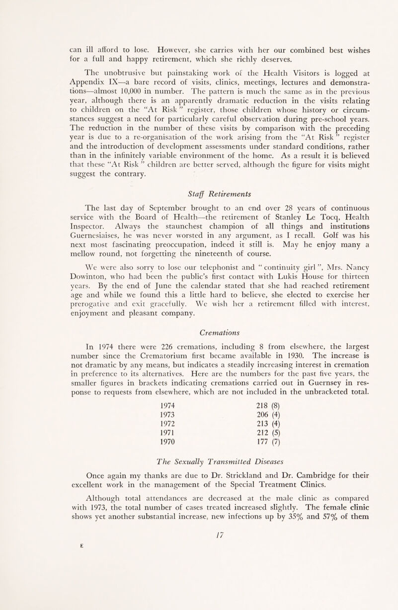 can ill afford to lose. However, she carries with her our combined best wishes for a full and happy retirement, which she richly deserves. The unobtrusive but painstaking work of the Health Visitors is logged at Appendix IX—a bare record of visits, clinics, meetings, lectures and demonstra- tions—almost 10,000 in number. The pattern is much the same as in the previous year, although there is an apparently dramatic reduction in the visits relating to children on the “At Risk ” register, those children whose history or circum- stances suggest a need for particularly careful observation during pre-school years. The reduction in the number of these visits by comparison with the preceding year is due to a re-organisation of the work arising from the “At Risk ” register and the introduction of development assessments under standard conditions, rather than in the infinitely variable environment of the home. As a result it is believed that these “At Risk ” children are better served, although the figure for visits might suggest the contrary. Staff Retirements The last day of September brought to an end over 28 years of continuous service with the Board of Health—the retirement of Stanley Le Tocq, Health Inspector. Always the staunchest champion of all things and institutions Guernesiaises, he was never worsted in any argument, as I recall. Golf was his next most fascinating preoccupation, indeed it still is. May he enjoy many a mellow round, not forgetting the nineteenth of course. We were also sorry to lose our telephonist and “ continuity girl ”, Mrs. Nancy Dowinton, who had been the public’s first contact with Lukis House for thirteen years. By the end of June the calendar stated that she had reached retirement age and while we found this a little hard to believe, she elected to exercise her prerogative and exit gracefully. We wish her a retirement filled with interest, enjoyment and pleasant company. Cremations In 1974 there were 226 cremations, including 8 from elsewhere, the largest number since the Crematorium first became available in 1930. The increase is not dramatic by any means, but indicates a steadily increasing interest in cremation in preference to its alternatives. Here are the numbers for the past five years, the smaller figures in brackets indicating cremations carried out in Guernsey in res- ponse to requests from elsewhere, which are not included in the unbracketed total. 1974 218 (8) 1973 206 (4) 1972 213 (4) 1971 212 (5) 1970 177 (7) The Sexually Transmitted Diseases Once again my thanks are due to Dr. Strickland and Dr. Cambridge for their excellent work in the management of the Special Treatment Clinics. Although total attendances are decreased at the male clinic as compared with 1973, the total number of cases treated increased slightly. The female clinic shows yet another substantial increase, new infections up by 35% and 57% of them 17 E