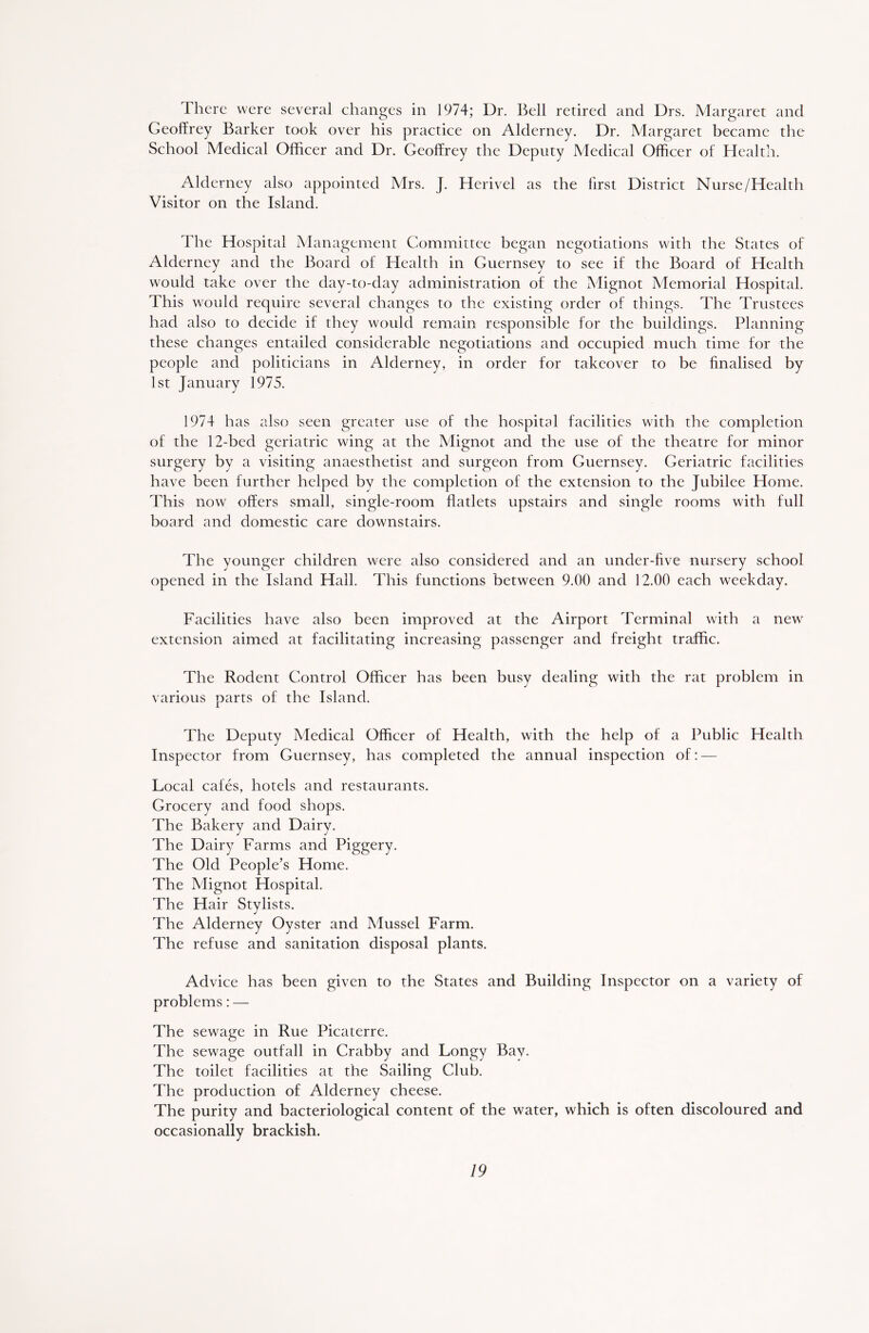 1 here were several changes in 1974; Dr. Bell retired and Drs. Margaret and Geoffrey Barker took over his practice on Alderney. Dr. Margaret became the School Medical Officer and Dr. Geoffrey the Deputy Medical Officer of Health. Alderney also appointed Mrs. J. Herivel as the first District Nurse/Health Visitor on the Island. The Hospital Management Committee began negotiations with the States of Alderney and the Board of Health in Guernsey to see if the Board of Health would take over the day-to-day administration of the Mignot Memorial Hospital. This would require several changes to the existing order of things. The Trustees had also to decide if they would remain responsible for the buildings. Planning these changes entailed considerable negotiations and occupied much time for the people and politicians in Alderney, in order for takeover to be finalised by 1st January 1975. 1974 has also seen greater use of the hospital facilities with the completion of the 12-bed geriatric wing at the Mignot and the use of the theatre for minor surgery by a visiting anaesthetist and surgeon from Guernsey. Geriatric facilities have been further helped by the completion of the extension to the Jubilee Home. This now offers small, single-room flatlets upstairs and single rooms with full board and domestic care downstairs. The younger children were also considered and an under-five nursery school opened in the Island Hall. This functions between 9.00 and 12.00 each weekday. Facilities have also been improved at the Airport Terminal with a new extension aimed at facilitating increasing passenger and freight traffic. The Rodent Control Officer has been busy dealing with the rat problem in various parts of the Island. The Deputy Medical Officer of Health, with the help of a Public Health Inspector from Guernsey, has completed the annual inspection of: — Local cafes, hotels and restaurants. Grocery and food shops. The Bakery and Dairy. The Dairy Farms and Piggery. The Old People’s Home. The Mignot Hospital. The Hair Stylists. The Alderney Oyster and Mussel Farm. The refuse and sanitation disposal plants. Advice has been given to the States and Building Inspector on a variety of problems: — The sewage in Rue Picaterre. The sewage outfall in Crabby and Longy Bay. The toilet facilities at the Sailing Club. The production of Alderney cheese. The purity and bacteriological content of the water, which is often discoloured and occasionally brackish.