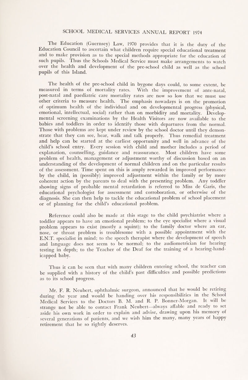 SCHOOL MEDICAL SERVICES ANNUAL REPORT 1974 The Education (Guernsey) Law, 1970 provides that it is the duty of the Education Council to ascertain what children require special educational treatment and to make provision as to the special methods appropriate for the education of such pupils. Thus the Schools Medical Service must make arrangements to watch over the health and development of the pre-school child as well as the school pupils of this Island. The health of the pre-school child in bygone days could, to some extent, be measured in terms of mortality rates. With the improvement of ante-natal, post-natal and paediatric care mortality rates are now so low that we must use other criteria to measure health. Ihe emphasis nowadays is on the promotion of optimum health of the individual and on developmental progress (physical, emotional, intellectual, social) rather than on morbidity and mortality. Develop- mental screening examinations by the Health Visitors are now available to the babies and toddlers in order to identify those with departures from the normal. Those with problems are kept under review by the school doctor until they demon- strate that they can see, hear, walk and talk properly. Thus remedial treatment and help can be started at the earliest opportunity and well in advance of the child’s school entry. Every session with child and mother includes a period of explanation, counselling, guidance and reassurance. Most children have some problem of health, management or adjustment worthy of discussion based on an understanding of the development of normal children and on the particular results of the assessment. Time spent on this is amply rewarded in improved performance by the child, in (possibly) improved adjustment within the family or by more coherent action by the parents to deal with the presenting problem. Any toddler showing signs of probable mental retardation is referred to Miss de Garis, the educational psychologist for assessment and corroboration, or otherwise of the diagnosis. She can then help to tackle the educational problem of school placement or of planning for the child’s educational problem. Reference could also be made at this stage to the child psychiatrist where a toddler appears to have an emotional problem; to the eye specialist where a visual problem appears to exist (mostly a squint); to the family doctor where an ear, nose, or throat problem is troublesome with a possible appointment with the E.N.T. specialist in mind; to the speech therapist where the development of speech and language does not seem to be normal; to the audiometrician for hearing testing in depth; to the Teacher of the Deaf for the training of a hearing-hand- icapped baby. Thus it can be seen that with many children entering school, the teacher can be supplied with a history of the child’s past difficulties and possible predictions as to its school progress. Mr. F. R. Neubert, ophthalmic surgeon, announced that he would be retiring during the year and would be handing over his responsibilities in the School Medical Services to the Doctors B. M. and R. P. Bonner-Morgan. It will be strange not be able to contact Frank Neubert—always affable and ready to set aside his own work in order to explain and advise, drawing upon his memory ol several generations of patients, and we wish him the many, many years ot happy retirement that he so rightly deserves.