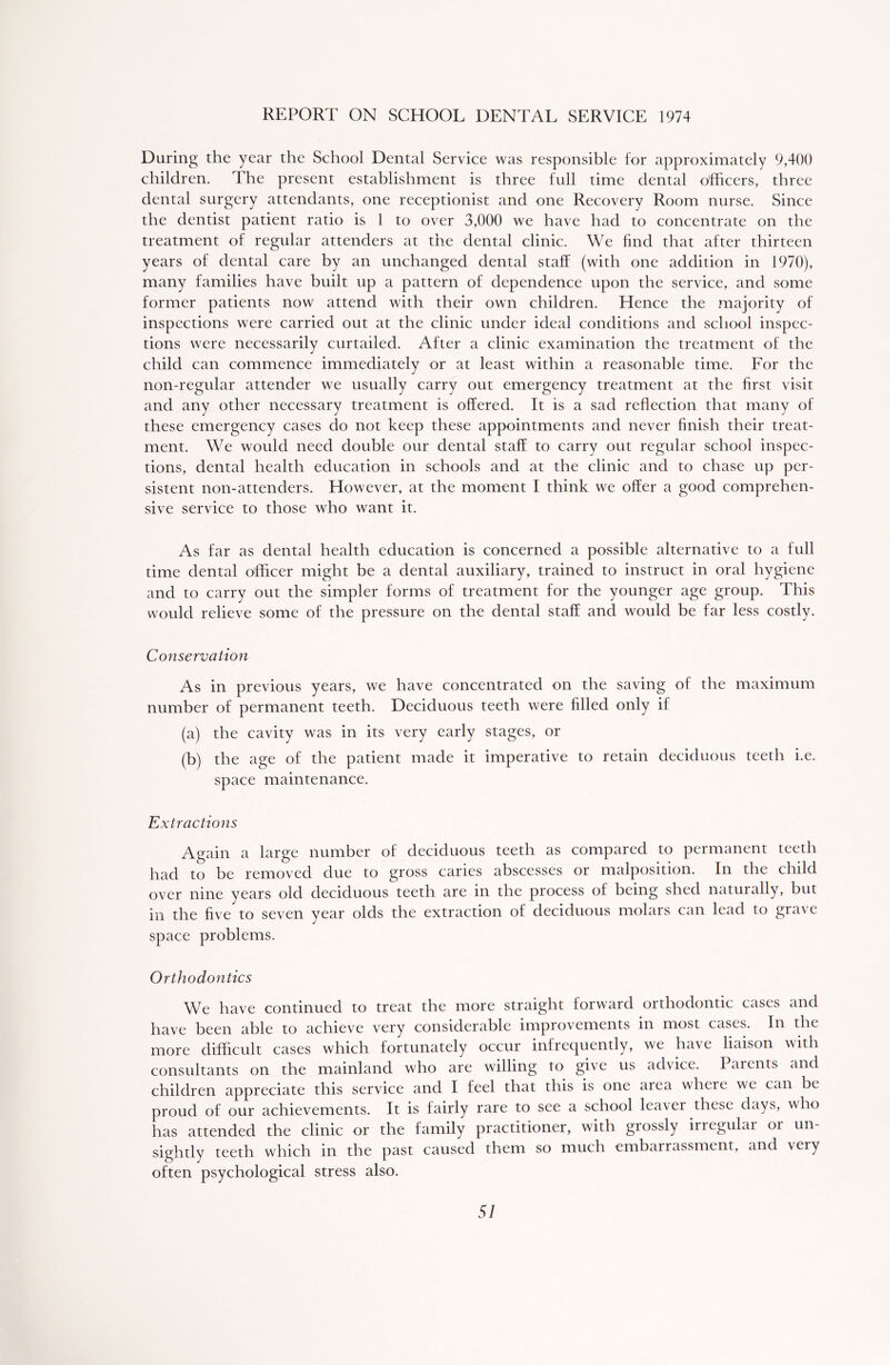 REPORT ON SCHOOL DENTAL SERVICE 1974 During the year the School Dental Service was responsible for approximately 9,400 children. The present establishment is three full time dental officers, three dental surgery attendants, one receptionist and one Recovery Room nurse. Since the dentist patient ratio is 1 to over 3,000 we have had to concentrate on the treatment of regular attenders at the dental clinic. We find that after thirteen years of dental care by an unchanged dental staff (with one addition in 1970), many families have built up a pattern of dependence upon the service, and some former patients now attend with their own children. Hence the majority of inspections were carried out at the clinic under ideal conditions and school inspec- tions were necessarily curtailed. After a clinic examination the treatment of the child can commence immediately or at least within a reasonable time. For the non-regular attender we usually carry out emergency treatment at the first visit and any other necessary treatment is offered. It is a sad reflection that many of these emergency cases do not keep these appointments and never finish their treat- ment. We would need double our dental staff to carry out regular school inspec- tions, dental health education in schools and at the clinic and to chase up per- sistent non-attenders. However, at the moment I think we offer a good comprehen- sive service to those who want it. As far as dental health education is concerned a possible alternative to a full time dental officer might be a dental auxiliary, trained to instruct in oral hygiene and to carry out the simpler forms of treatment for the younger age group. This would relieve some of the pressure on the dental staff and would be far less costly. Conservation As in previous years, we have concentrated on the saving of the maximum number of permanent teeth. Deciduous teeth were filled only if (a) the cavity was in its very early stages, or (b) the age of the patient made it imperative to retain deciduous teeth i.e. space maintenance. Extractions Again a large number of deciduous teeth as compared to permanent teeth had to be removed due to gross caries abscesses or malposition. In the child over nine years old deciduous teeth are in the process of being shed naturally, but in the five to seven year olds the extraction of deciduous molars can lead to grave space problems. Orthodontics We have continued to treat the more straight forward orthodontic cases and have been able to achieve very considerable improvements in most cases. In the more difficult cases which fortunately occur infrequently, we have liaison with consultants on the mainland who are willing to give us advice. I arents and children appreciate this service and 1 feel that this is one area where we can be proud of our achievements. It is fairly rare to see a school leaver these days, who has attended the clinic or the family practitioner, with grossly inegulai oi un- sightly teeth which in the past caused them so much embarrassment, and very often psychological stress also.