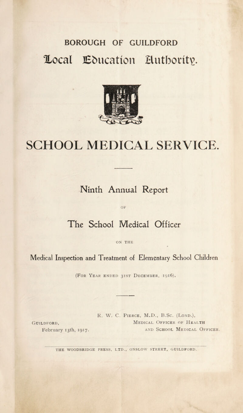 BOROUGH OF GUILDFORD Xocal Education Butborit\\ SCHOOL MEDICAL SERVICE. Ninth Annual Report OF The School Medical Officer ON THE Medical Inspection and Treatment of Elementary School Children (For Year ended 31ST December, 1916), Guildford, February 13th, 1917. R. W. C. Pierce, M.D., B.Sc. (Lond.), Medical Officer of Health and School Medical Officer. THE WOODBRIDGE PRESS, LTD., ONSLOW STREET, GUILDFORD.