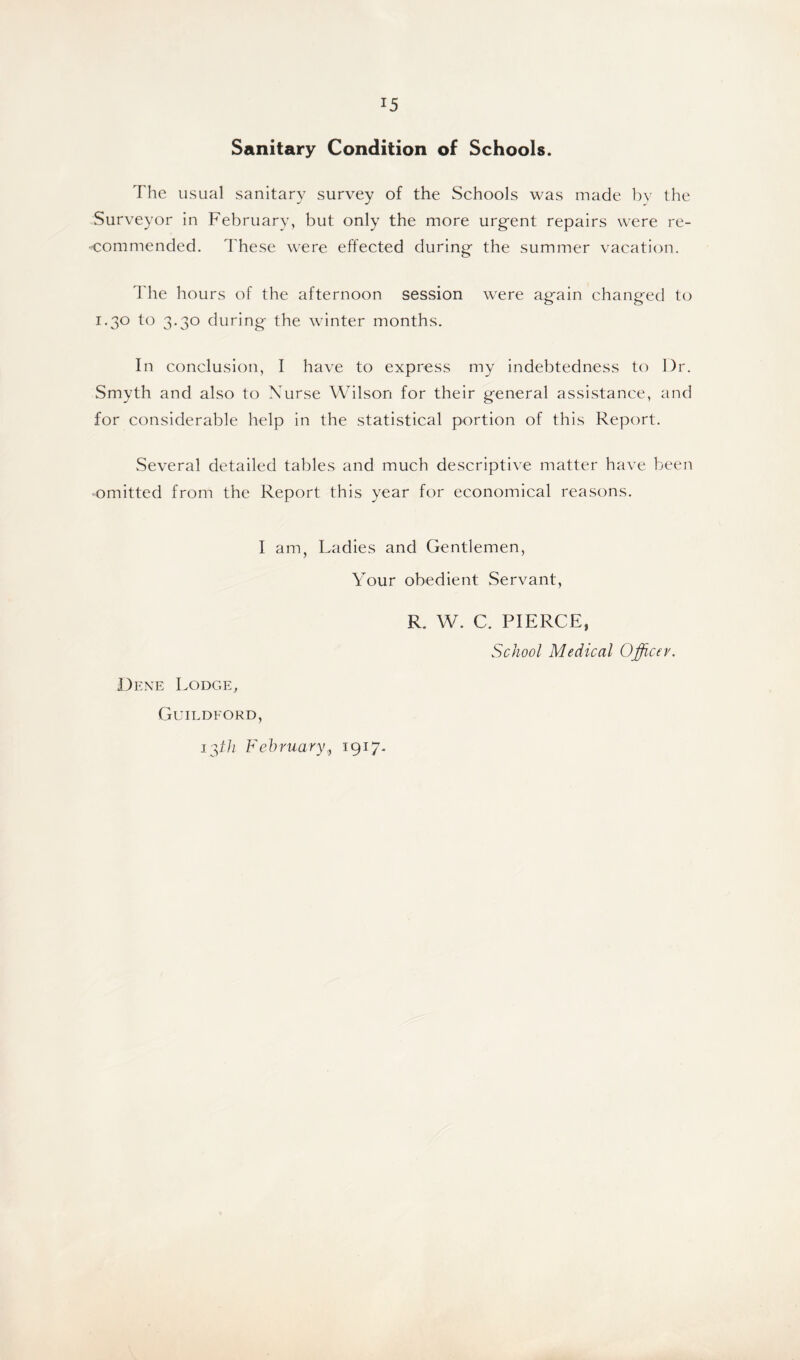 Sanitary Condition of Schools. The usual sanitary survey of the Schools was made by the Surveyor in February, but only the more urgent repairs were re- commended. These were effected during the summer vacation. The hours of the afternoon session were again changed to 1.30 to 3.30 during the winter months. In conclusion, I have to express my indebtedness to Dr. Smyth and also to Nurse Wilson for their general assistance, and for considerable help in the statistical portion of this Report. Several detailed tables and much descriptive matter have been omitted from the Report this year for economical reasons. I am, Ladies and Gentlemen, Your obedient Servant, R. W. C. PIERCE, School Medical Officer. Dene Lodge, Guildford, 13ih February,, 1917.