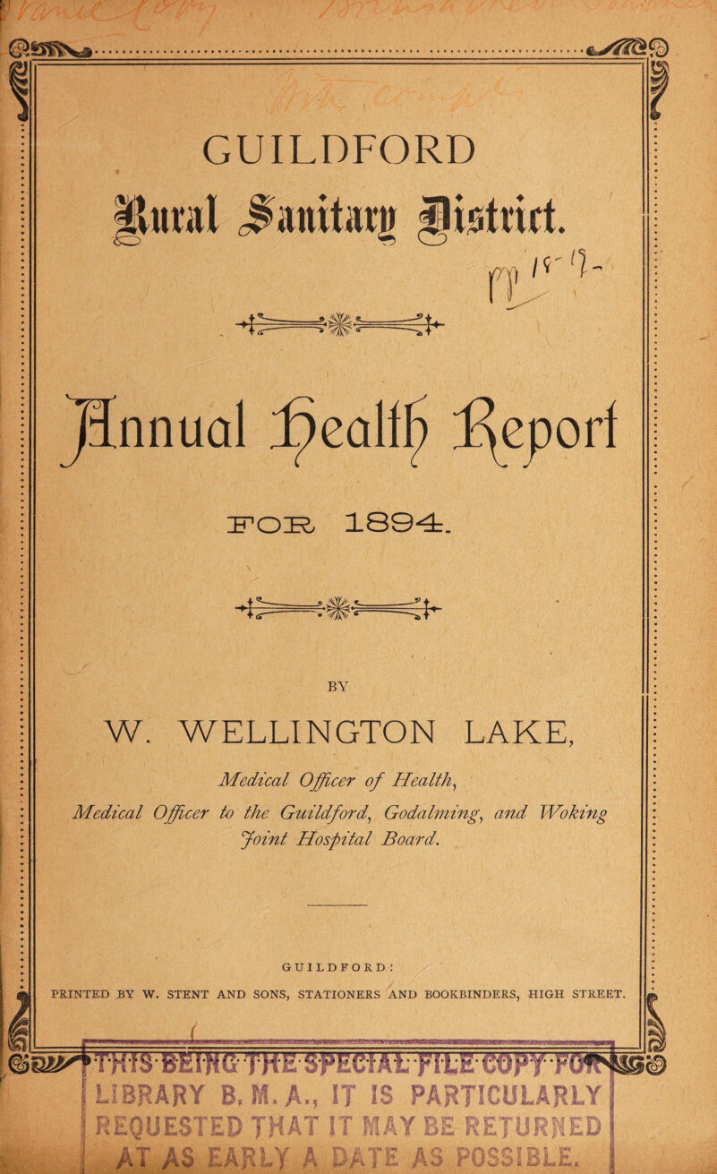 GUILDFORD jpttal cfanitag iliotrict. m, If '1 ff >.g t a » ^ * JUnnual f)eallf) Report FOE, 1894. * o/Twr* & • ^yiL\c- • * BY W. WELLINGTON LAKE, Medical Officer of Health, Medical Officer to the Guildford, Godaiming, and Woking Joint Hospital Board. GUILDFORD I PRINTED BY W. STENT AND SONS, STATIONERS AND BOOKBINDERS, HIGH STREET. X «MBW» I LIBRARY B, A., IT IS PARTICULARLY REQUESTED THAT IT MAY ff S ^ ' J) ii