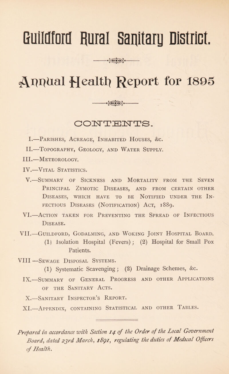 GuliHfori] Rural sanitary District. ■—— Report for t895 —— OOISTTEII^TTS. I.—Parishes, Acreage, Inhabited Houses, &c. II.—Topography, Geology, and Water Supply. III. —Meteorology. IV. —Vital Statistics. V.—Summary of Sickness and Mortality from the Seven Principal Zymotic Diseases, and from certain other Diseases, which have to be Notified under the In- fectious Diseases (Notification) Act, 1889. VI.—Action taken for Preventing the Spread of Infectious Disease. VII.—Guildford, Godalming, and Woking Joint Hospital Board. (1) Isolation Hospital (Fevers); (2) Hospital for Small Pox Patients. VHI —Sewage Disposal Systems. (1) Systematic Scavenging; (2) Drainage Schemes, &c. IX.—Summary of General Progress and other Applications OF THE Sanitary Acts. X.—Sanitary Inspector’s Report. XI.—Appendix, containing Statistical and other Tables. Prepared in accordance with Section 14 of the Order of the Local Governme?it Board, dated 2srd March, i8gi, regulating the ditties of Medical Officers of Health ,