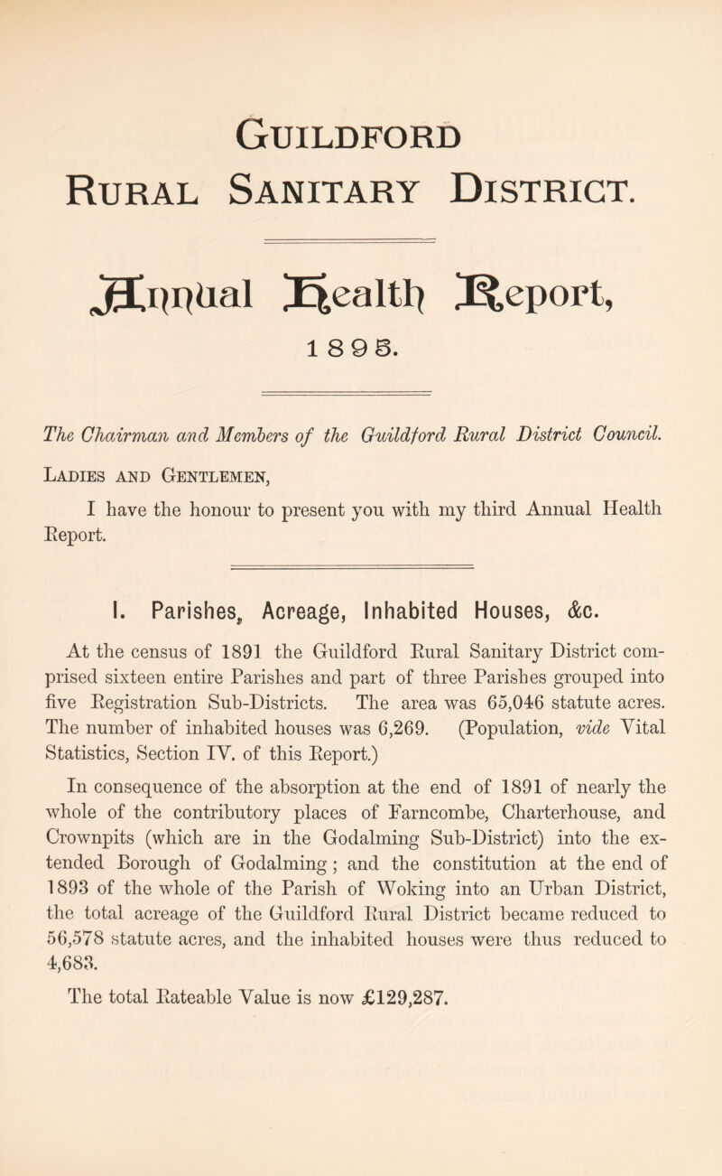 Rural Sanitary District. JXmheil J^eport, 1896. The GhoArman and Members of the Guildford Rural District Council. Ladies and Gentlemen, I have the honour to present you with my third Annual Health Eeport. I. Parishes, Acreage, Inhabited Houses, &c. At the census of 1891 the Guildford Eural Sanitary District com- prised sixteen entire Parishes and part of three Parishes grouped into five Eegistration Sub-Districts. The area was 65,046 statute acres. The number of inhabited houses was 6,269. (Population, vide Vital Statistics, Section IV. of this Eeport.) In consequence of the absorption at the end of 1891 of nearly the whole of the contributory places of Parncombe, Charterhouse, and Crownpits (which are in the Godaiming Sub-District) into the ex- tended Borough of Godaiming; and the constitution at the end of 1893 of the whole of the Parish of Woking into an Urban District, the total acreage of the Guildford Eural District became reduced to 56,578 statute acres, and the inhabited houses were thus reduced to 4,683. The total Eateable Value is now £129,287.