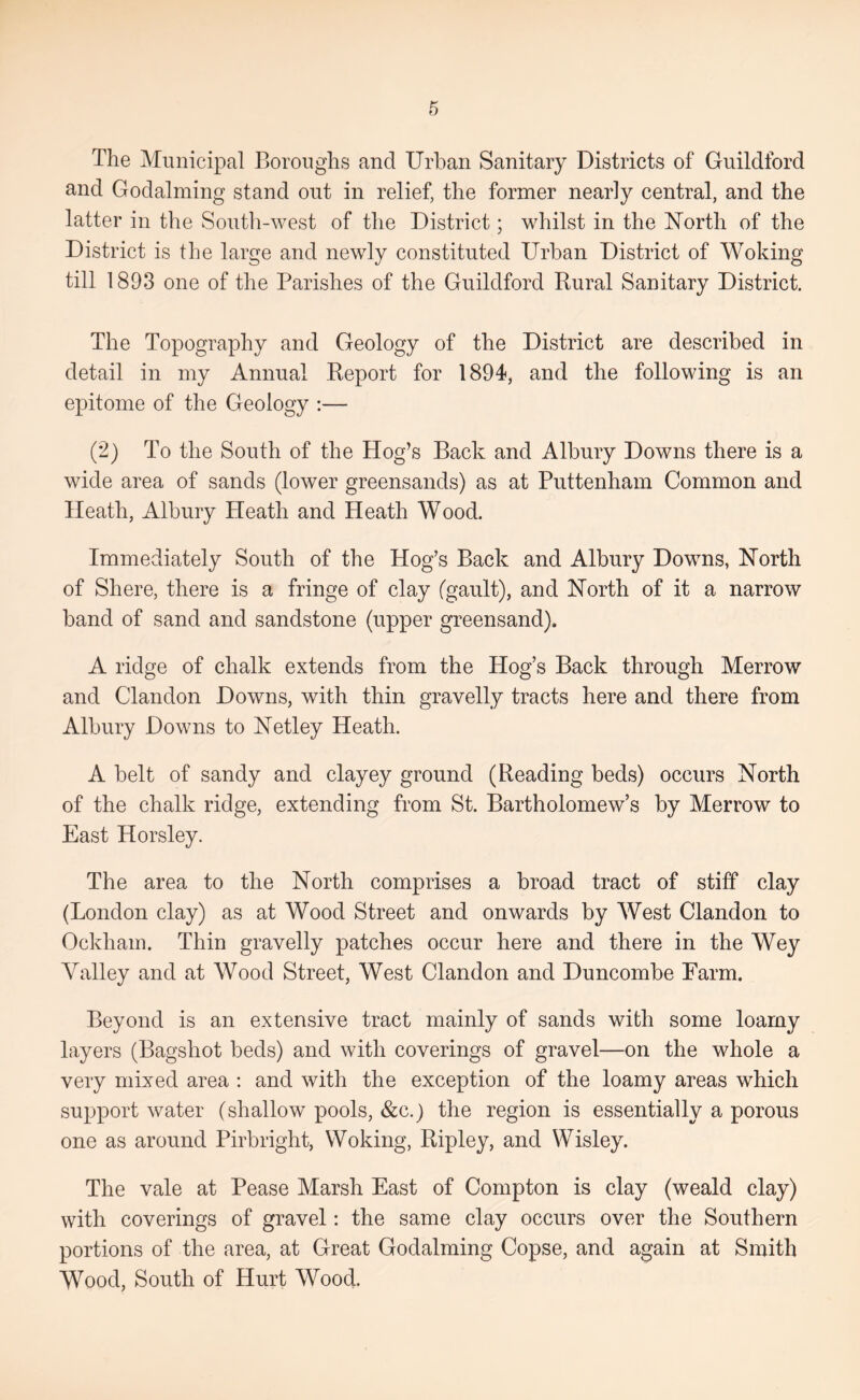 The Municipal Boroughs and Urban Sanitary Districts of Guildford and Godaiming stand out in relief, the former nearly central, and the latter in the South-west of the District; whilst in the Uorth of the District is the large and newly constituted Urban District of Woking till 1893 one of the Parishes of the Guildford Rural Sanitary District. The Topography and Geology of the District are described in detail in my Annual Report for 1894, and the following is an epitome of the Geology :— (2) To the South of the Hog’s Back and Albury Downs there is a wide area of sands (lower greensands) as at Puttenham Common and Heath, Albury Heath and Heath Wood. Immediately South of the Hog’s Back and Albury Downs, Horth of Shere, there is a fringe of clay (gault), and ISTorth of it a narrow band of sand and sandstone (upper greensand). A ridge of chalk extends from the Hog’s Back through Merrow and Clandon Downs, with thin gravelly tracts here and there from Albury Downs to Uetley Heath. A belt of sandy and clayey ground (Reading beds) occurs North of the chalk ridge, extending from St. Bartholomew’s by Merrow to East Horsley. The area to the North comprises a broad tract of stiff clay (London clay) as at Wood Street and onwards by West Clandon to Ockham. Thin gravelly patches occur here and there in the Wey Valley and at Wood Street, West Clandon and Duncombe Farm. Beyond is an extensive tract mainly of sands with some loamy layers (Bagshot beds) and with coverings of gravel—on the whole a very mixed area : and with the exception of the loamy areas which support water (shallow pools, &c.) the region is essentially a porous one as around Pirbright, Woking, Ripley, and Wisley. The vale at Pease Marsh East of Compton is clay (weald clay) with coverings of gravel: the same clay occurs over the Southern portions of the area, at Great Godaiming Copse, and again at Smith Wood, South of Hurt Wood.