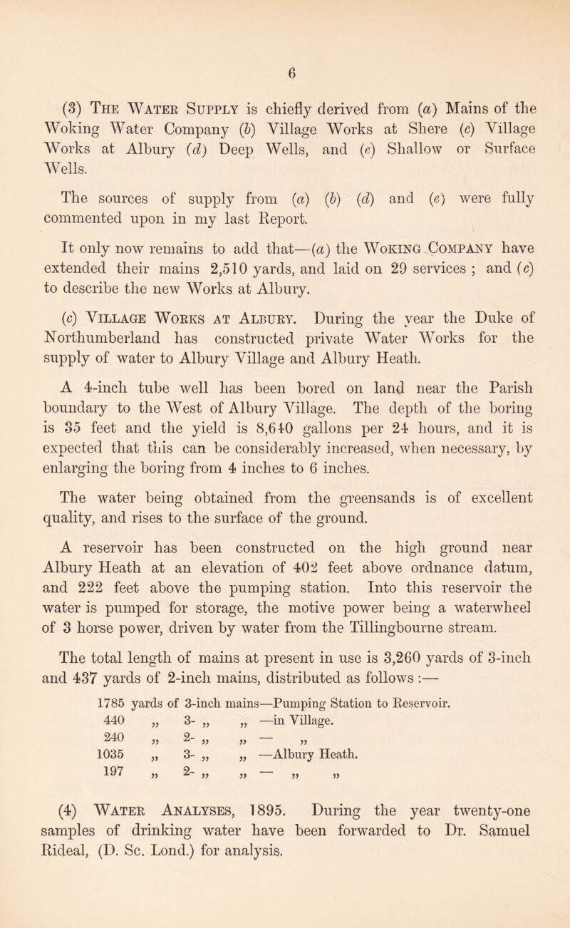 (3) The Watee Supply is chiefly derived from {a) Mains of the Woking Water Company (5) Village Works at Shore (c) Village AVorks at Albury {d) Deep Wells, and {e) Shallow or Surface AVells. The sources of supply from {a) (b) {d) and (e) were fully commented upon in my last Report. It only now remains to add that—(a) the Woking Company have extended their mains 2,510 yards, and laid on 29 services ; and (c) to describe the new Works at Albury. (c) Village Woeks at Albuey. During the year the Duke of ISTorthumberland has constructed private Water AVorks for the supply of water to Albury Village and Albury Heath. A 4-inch tube well has been bored on land near the Parish boundary to the AVest of Albury Village. The depth of the boring is 85 feet and the yield is 8,610 gallons per 24 hours, and it is expected that this can be considerably increased, when necessary, by enlarging the boring from 4 inches to 6 inches. The water being obtained from the greensands is of excellent quality, and rises to the surface of the ground. A reservoir has been constructed on the high ground near Albury Heath at an elevation of 402 feet above ordnance datum, and 222 feet above the pumping station. Into this reservoir the water is pumped for storage, the motive power being a waterwheel of 3 horse power, driven by water from the Tillingbourne stream. The total length of mains at present in use is 3,260 yards of 3-inch and 437 yards of 2-inch mains, distributed as follows :— 1785 yards of 3-incli mains—Pumping Station to Reservoir. 440 3- „ —in Village. 240 >5 2- „ }) j) 1035 3- „ —Albury Heath. 197 }y 2- „ f) it (4) Watee Analyses, 1895. During the year twenty-one samples of drinking water have been forwarded to Dr. Samuel Rideal, (D. Sc. Lond.) for analysis.