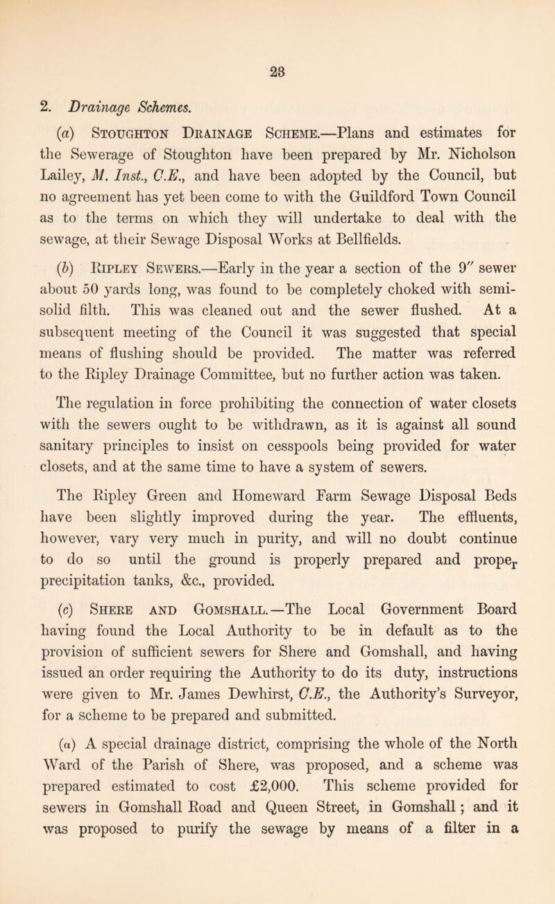 2. Drainage Schemes. (a) Stoughton Drainage Scheme.—Plans and estimates for the Sewerage of Stoughton have been prepared by Mr. Nicholson Lailey, M. Inst^ C.E., and have been adopted by the Council, but no agreement has yet been come to with the Guildford Town Council as to the terms on which they will undertake to deal with the sewage, at their Sewage Disposal Works at Bellfields. (h) PtiPLEY Sewers.—Early in the year a section of the 9 sewer about 50 yards long, was found to be completely choked with semi- solid filth. This was cleaned out and the sewer flushed. At a subsequent meeting of the Council it was suggested that special means of flushing should be provided. The matter was referred to the Kipley Drainage Committee, but no further action was taken. The regulation in force prohibiting the connection of water closets with the sewers ought to be withdrawn, as it is against all sound sanitary principles to insist on cesspools being provided for water closets, and at the same time to have a system of sewers. The Eipley Green and Homeward Farm Sewage Disposal Beds have been slightly improved during the year. The effluents, however, vary very much in purity, and will no doubt continue to do so until the ground is properly prepared and proper precipitation tanks, &c., provided. (c) Shere and Gomshall.—The Local Government Board having found the Local Authority to be in default as to the provision of sufficient sewers for Shere and Gomshall, and having issued an order requiring the Authority to do its duty, instructions were given to Mr. James Dewhirst, G.E., the Authority’s Surveyor, for a scheme to be prepared and submitted. (a) A special drainage district, comprising the whole of the North Ward of the Parish of Shere, was proposed, and a scheme was prepared estimated to cost £2,000. This scheme provided for sewers in Gomshall Eoad and Queen Street, in Gomshall; and it was proposed to purify the sewage by means of a filter in a