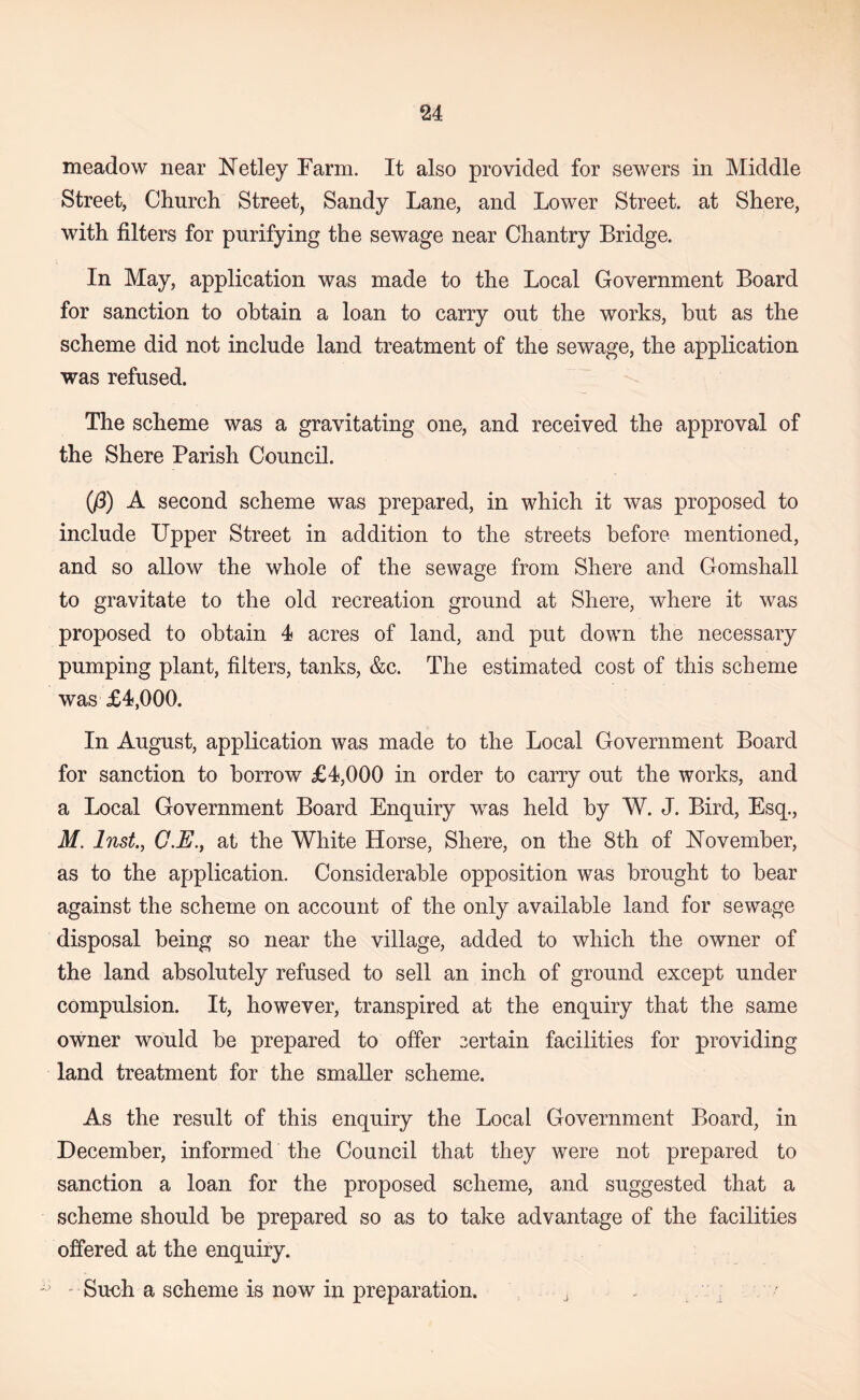 meadow near Netley Farm. It also provided for sewers in Middle Street, Cliurcli Street, Sandy Lane, and Lower Street, at Shere, with filters for purifying the sewage near Chantry Bridge. In May, application was made to the Local Government Board for sanction to obtain a loan to carry out the works, but as the scheme did not include land treatment of the sewage, the application was refused. The scheme was a gravitating one, and received the approval of the Shere Parish Council. (/3) A second scheme was prepared, in which it was proposed to include Upper Street in addition to the streets before mentioned, and so allow the whole of the sewage from Shere and Gomshall to gravitate to the old recreation ground at Shere, where it was proposed to obtain 4 acres of land, and put down the necessary pumping plant, filters, tanks, &c. The estimated cost of this scheme was £4,000. In August, application was made to the Local Government Board for sanction to borrow £4,000 in order to carry out the works, and a Local Government Board Enquiry w^as held by W. J. Bird, Esq,, M. Inst, C.E., at the White Horse, Shere, on the 8th of November, as to the application. Considerable opposition was brought to bear against the scheme on account of the only available land for sewage disposal being so near the village, added to which the owner of the land absolutely refused to sell an inch of ground except under compulsion. It, however, transpired at the enquiry that the same owner would be prepared to offer certain facilities for providing land treatment for the smaller scheme. As the result of this enquiry the Local Government Board, in December, informed the Council that they were not prepared to sanction a loan for the proposed scheme, and suggested that a scheme should be prepared so as to take advantage of the facilities offered at the enquiry. ' Su<jh a scheme is now in preparation. , . :
