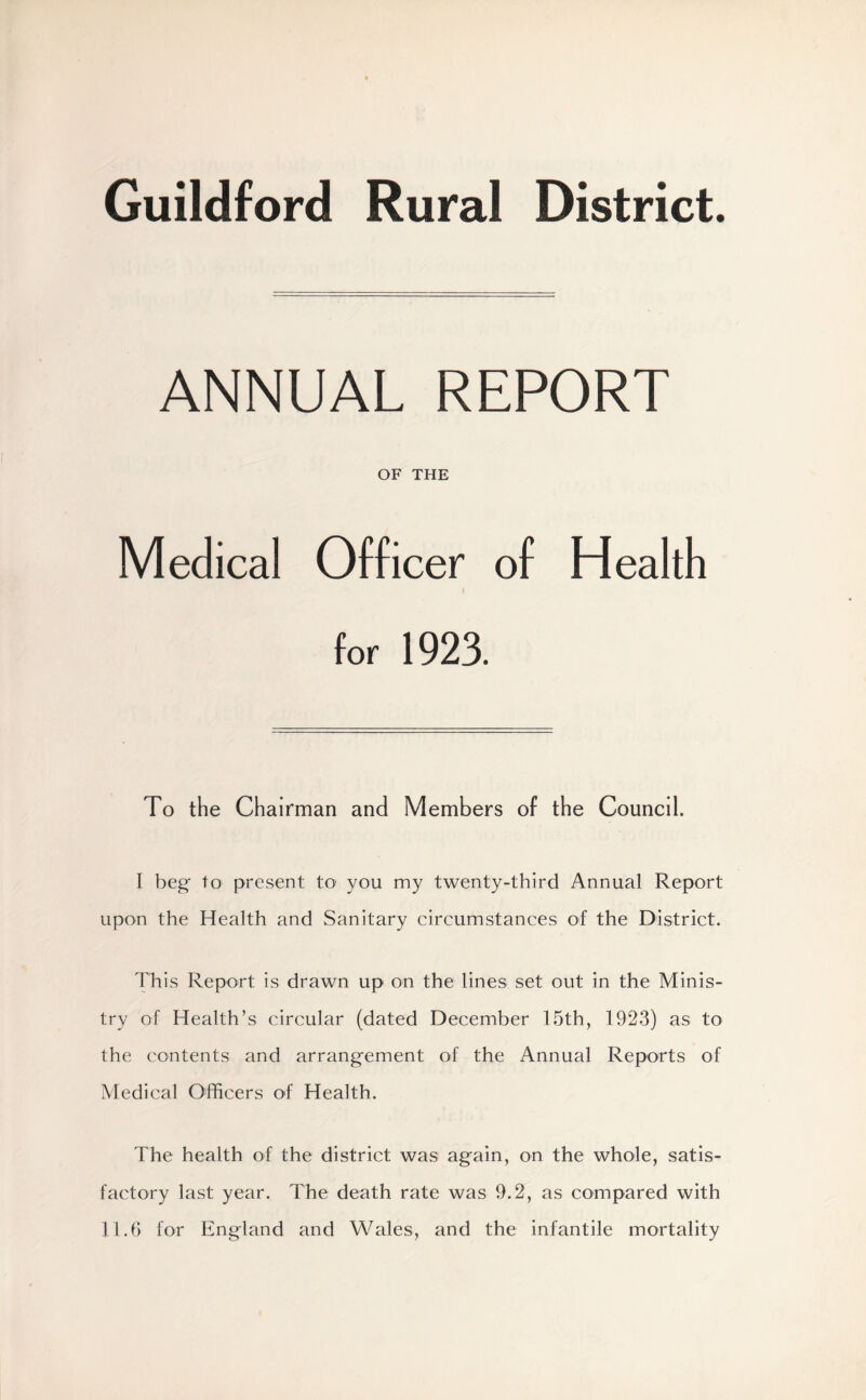 Guildford Rural District. ANNUAL REPORT OF THE Medical Officer of Health for 1923. To the Chairman and Members of the Council. I beg to present to1 you my twenty-third Annual Report upon the Health and Sanitary circumstances of the District. This Report is drawn up on the lines set out in the Minis- try of Health’s circular (dated December 15th, 1923) as to the contents and arrangement of the Annual Reports of Medical Officers of Health. The health of the district was again, on the whole, satis- factory last year. The death rate was 9.2, as compared with 11.6 for England and Wales, and the infantile mortality
