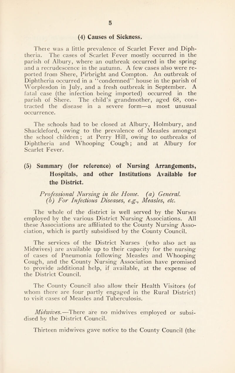 (4) Causes of Sickness. Theie was a little prevalence of Scarlet Fever and Diph- theria. The cases of Scarlet Fever mostly occurred in the parish of Albury, where an outbreak occurred in the spring and a recrudescence in the autumn. A few cases also were re- ported from Shere, Pirbright and Compton. An outbreak of Diphtheria occurred in a “condemned” house in the parish of Worplesdon in July, and a fresh outbreak in September. A fatal case (the infection being imported) occurred in the parish of Shere. The child’s grandmother, aged 68, con- tracted the disease in a severe form—a most unusual occurrence. The schools had to be closed at Albury, Holmbury, and Shackleford, owing to1 the prevalence of Measles amongst the school children; at Perry Hill, owing to outbreaks of Diphtheria and Whooping Cough; and at Albury for Scarlet Fever. (5) Summary (for reference) of Nursing Arrangements, Hospitals, and other Institutions Available for the District. Professional Nursing in the Home, (a) General. (b) For Infectious Diseases, e.g., Measles, etc. The whole of the district is well served by the Nurses employed by the various District Nursing Associations. All these Associations are affiliated to the County Nursing Asso- ciation, which is partly subsidised by the County Council. The services of the District Nurses (who1 also act as Midwives) are available up to their capacity for the nursing of cases of Pneumonia following Measles and Whooping Cough, and the County Nursing Association have promised to provide additional help, if available, at the expense of the District Council. The County Council also allow their Health Visitors (of whom there are four partly engaged in the Rural District) to1 visit cases of Measles and Tuberculosis. Midwives.—There are no midwives employed or subsi- dised by the District Council. Thirteen midwives gave notice to the County Council (the