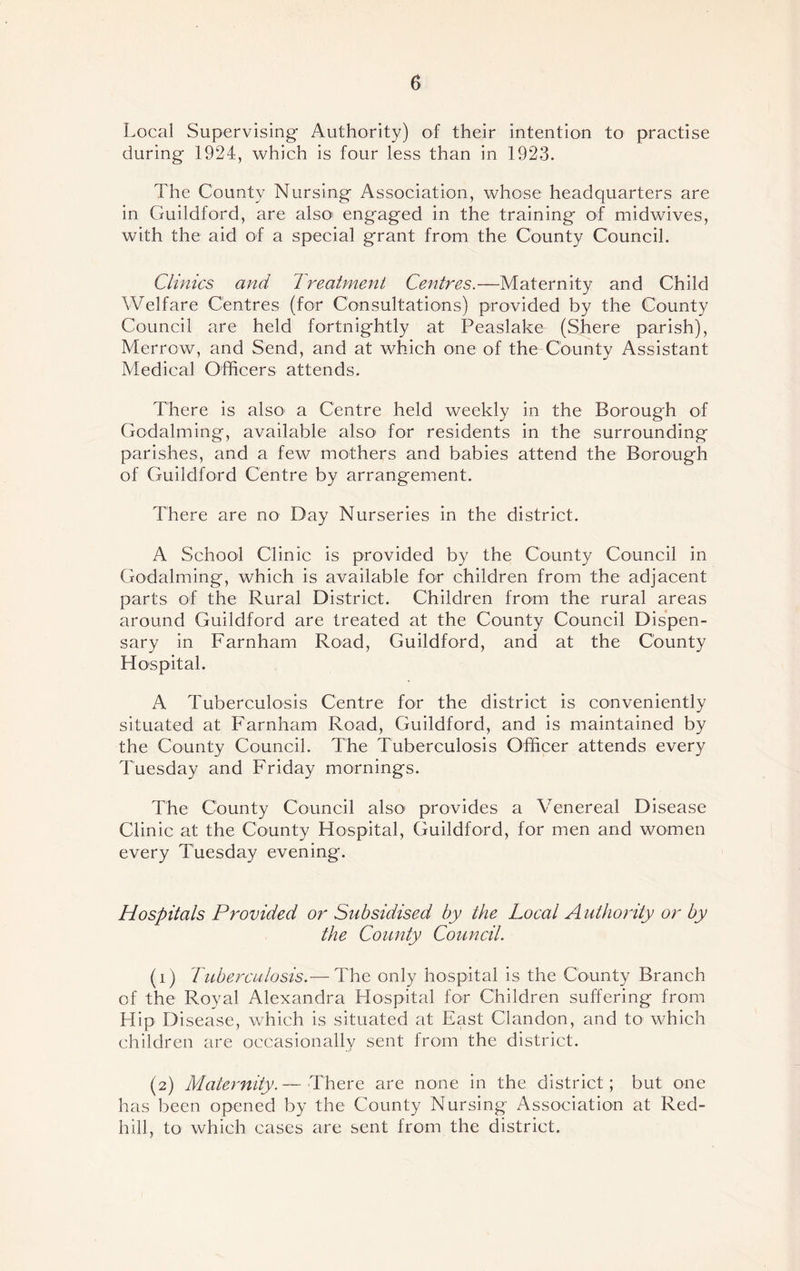 Local Supervising Authority) of their intention to practise during 1924, which is four less than in 1923. The County Nursing Association, whose headquarters are in Guildford, are also engaged in the training of midwives, with the aid of a special grant from the County Council. Clinics and Treatment Centres.—Maternity and Child Welfare Centres (for Consultations) provided by the County Council are held fortnightly at Peaslake (Shere parish), Merrow, and Send, and at which one of the County Assistant Medical Officers attends. There is also a Centre held weekly in the Borough of Godaiming, available also' for residents in the surrounding parishes, and a few mothers and babies attend the Borough of Guildford Centre by arrangement. There are no Day Nurseries in the district. A School Clinic is provided by the County Council in Godaiming, which is available for children from the adjacent parts of the Rural District. Children from the rural areas around Guildford are treated at the County Council Dispen- sary in Farnham Road, Guildford, and at the County Hospital. A Tuberculosis Centre for the district is conveniently situated at Farnham Road, Guildford, and is maintained by the County Council. The Tuberculosis Officer attends every Tuesday and Friday mornings. The County Council also' provides a Venereal Disease Clinic at the County Hospital, Guildford, for men and women every Tuesday evening. Hospitals Provided or Subsidised by the Local Authority or by the County Council. (1) Tuberculosis.— The only hospital is the County Branch of the Royal Alexandra Hospital for Children suffering from Hip Disease, which is situated at East Clandon, and to which children are occasionally sent from the district. (2) Maternity.— There are none in the district; but one has been opened by the County Nursing Association at Red- hill, to which cases are sent from the district.