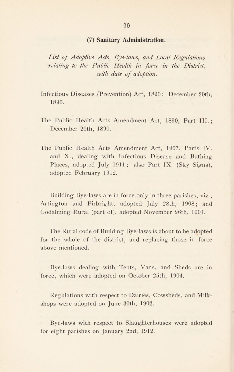 (7) Sanitary Administration. List of Adoptive Acts, Bye-laws, and Local Regulations relating to the Public Health in force in the District, with dale of adoption. Infectious Diseases (Prevention) Act, 1890 ; December 20th, 1890. The Public Health Acts Amendment Act, 1890, Part III. ; December 20th, 1890. The Public Health Acts Amendment Act, 1907, Parts IV. and X., dealing with Infectious Disease and Bathing Places, adopted July 1911 ; also Part IX. (Sky Signs), adopted February 1912. Building Bye-laws are in force only in three parishes, viz., Artington and Pirbright, adopted July 28th, 1908; and Godaiming Rural (part of), adopted November 26th, 1901. The Rural code of Building Bye-laws is about to be adopted for the whole of the district, and replacing those in force above mentioned. Bye-laws dealing with Tents, \Tans, and Sheds are in force, which were adopted on October 25th, 1904. Regulations with respect to1 Dairies, Cowsheds, and Milk- shops were adopted on June 30th, 1903. Bye-laws with respect to Slaughterhouses were adopted for eight parishes on January 2nd, 1912,