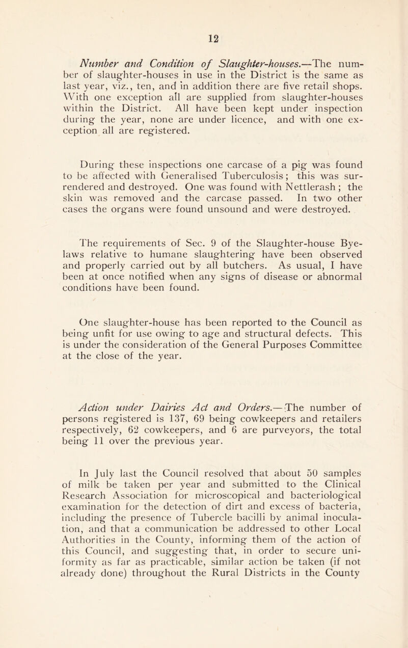 Number and Condition of Slaughter-houses.—The num- ber of slaughter-houses in use in the District is the same as last year, viz., ten, and in addition there are five retail shops. With one exception all are supplied from slaughter-houses within the District. All have been kept under inspection during the year, none are under licence, and with one ex- ception all are registered. During these inspections one carcase of a pig was found to be affected with Generalised Tuberculosis ; this was sur- rendered and destroyed. One was found with Nettlerash ; the skin was removed and the carcase passed. In two other cases the organs were found unsound and were destroyed. The requirements of Sec. 9 of the Slaughter-house Bye- laws relative to> humane slaughtering have been observed and properly carried out by all butchers. As usual, I have been at once notified when any signs of disease or abnormal conditions have been found. One slaughter-house has been reported to the Council as being unfit for use owing to age and structural defects. This is under the consideration of the General Purposes Committee at the close of the year. Action under Dairies Act and Orders.— The number of persons registered is 137, 69 being cowkeepers and retailers respectively, 62 cowkeepers, and 6 are purveyors, the total being 11 over the previous year. In July last the Council resolved that about 50 samples of milk be taken per year and submitted to> the Clinical Research Association for microscopical and bacteriological examination for the detection of dirt and excess of bacteria, including the presence of Tubercle bacilli by animal inocula- tion, and that a communication be addressed to other Local Authorities in the County, informing them of the action of this Council, and suggesting that, in order to secure uni- formity as far as practicable, similar action be taken (if not already done) throughout the Rural Districts in the County
