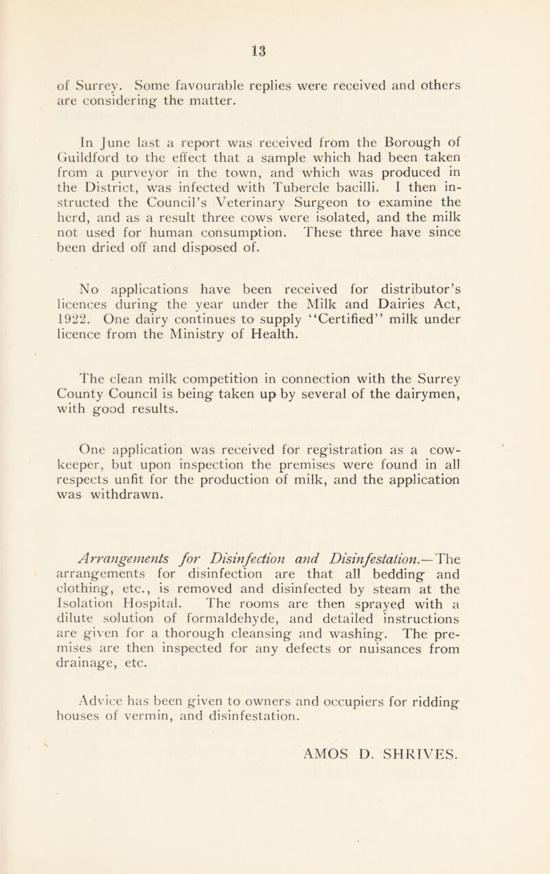 of Surrey. Some favourable replies were received and others are considering the matter. In June last a report was received from the Borough of Guildford to the effect that a sample which had been taken from a purveyor in the town, and which was produced in the District, was infected with Tubercle bacilli. I then in- structed the Council’s Veterinary Surgeon to1 examine the herd, and as a result three cows were isolated, and the milk not used for human consumption. These three have since been dried off and disposed of. No applications have been received for distributor’s licences during the year under the Milk and Dairies Act, 1922. One dairy continues to supply “Certified” milk under licence from the Ministry of Health. The clean milk competition in connection with the Surrey County Council is being taken up by several of the dairymen, with good results. One application was received for registration as a cow- keeper, but upon inspection the premises were found in all respects unfit for the production of milk, and the application was withdrawn. Arrangements for Disinfection and Disinfestation.— The arrangements for disinfection are that all bedding and clothing, etc., is removed and disinfected by steam at the Isolation Hospital. The rooms are then sprayed with a dilute solution of formaldehyde, and detailed instructions are given for a thorough cleansing and washing. The pre- mises are then inspected for any defects or nuisances from drainage, etc. Advice has been given to> owners and occupiers for ridding houses of vermin, and disinfestation. AMOS D. SHRIVES.