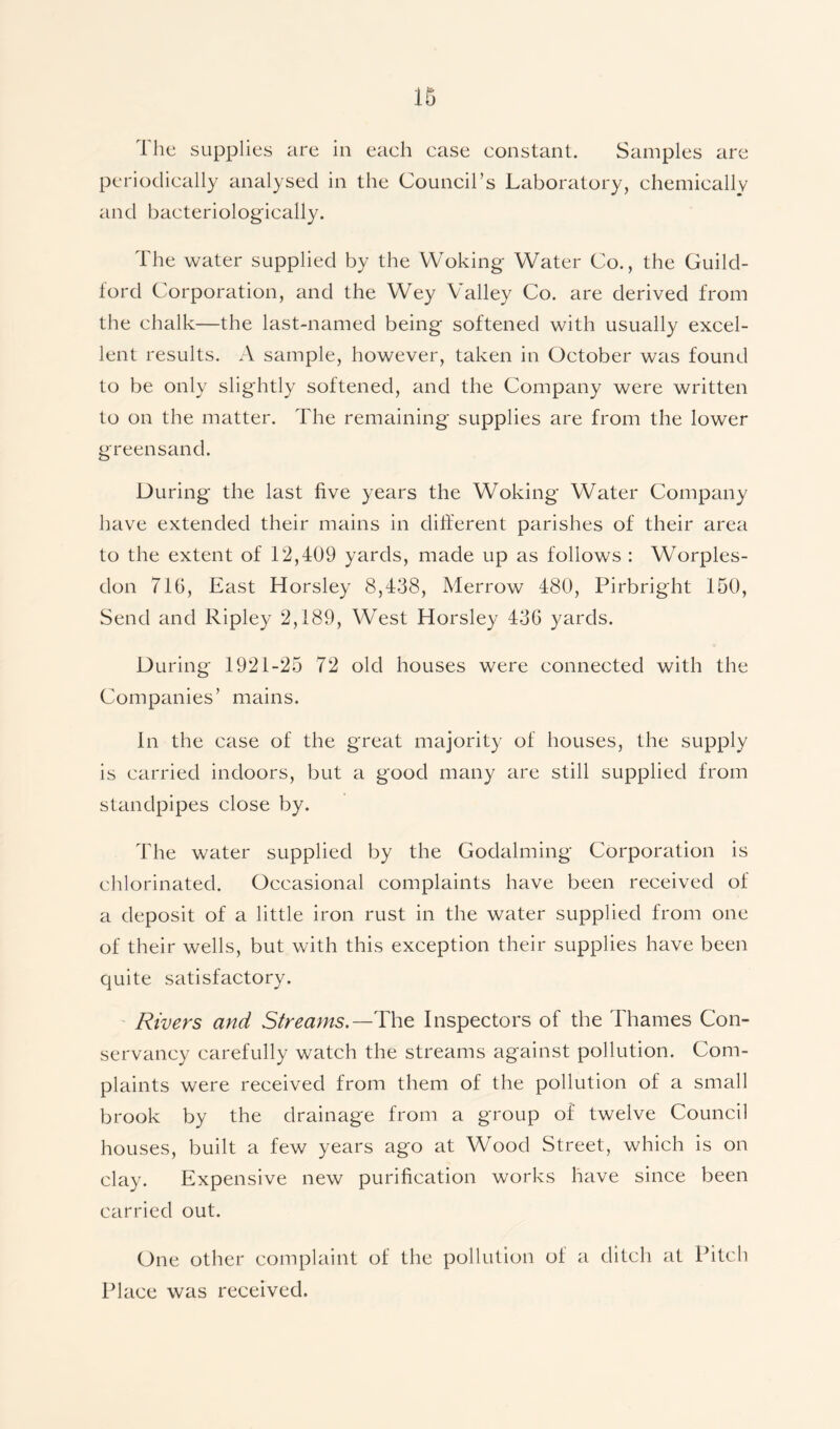 The supplies are in each case constant. Samples are periodically analysed in the Council’s Laboratory, chemically and bacteriologically. The water supplied by the Woking Water Co., the Guild- ford Corporation, and the Wey Valley Co. are derived from the chalk—the last-named being softened with usually excel- lent results. A sample, however, taken in October was found to be only slightly softened, and the Company were written to on the matter. The remaining supplies are from the lower greensand. During the last five years the Woking Water Company have extended their mains in different parishes of their area to the extent of 12,409 yards, made up as follows : Worples- don 716, East Horsley 8,438, Merrow 480, Pirbright 150, Send and Ripley 2,189, West Horsley 436 yards. During 1921-25 72 old houses were connected with the Companies’ mains. In the case of the great majority of houses, the supply is carried indoors, but a good many are still supplied from standpipes close by. The water supplied by the Godaiming Corporation is chlorinated. Occasional complaints have been received of a deposit of a little iron rust in the water supplied from one of their wells, but with this exception their supplies have been quite satisfactory. Rivers and Streams.— The Inspectors of the Thames Con- servancy carefully watch the streams against pollution. Com- plaints were received from them of the pollution of a small brook by the drainage from a group of twelve Council houses, built a few years ago at Wood Street, which is on clay. Expensive new purification works have since been carried out. One other complaint of the pollution of a ditch at Pitch Place was received.