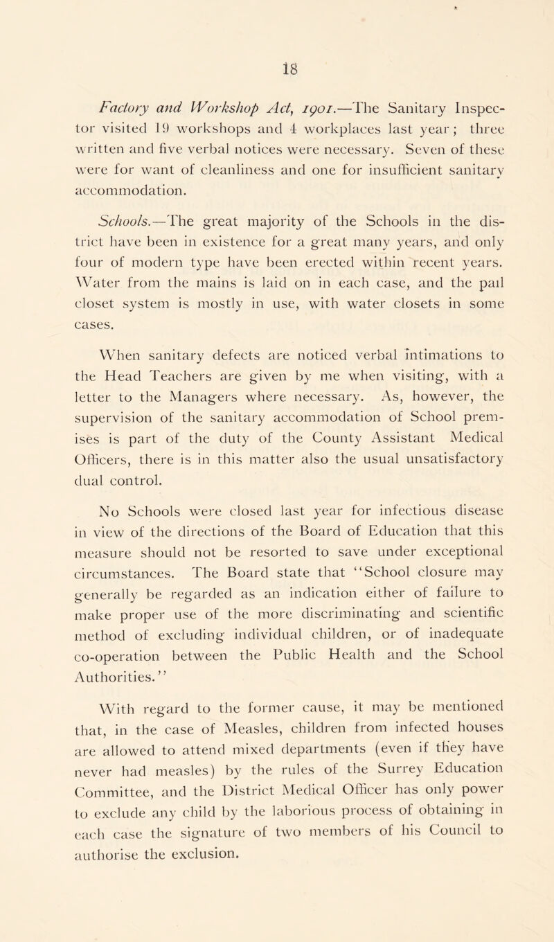 Factory and Workshop Act, 1901.—The Sanitary Inspec- tor visited 19 workshops and 4 workplaces last year; three written and five verbal notices were necessary. Seven of these were for want of cleanliness and one for insufficient sanitary accommodation. Schools.—The great majority of the Schools in the dis- trict have been in existence for a great many years, and only four of modern type have been erected within recent years. Water from the mains is laid on in each case, and the pail closet system is mostly in use, with water closets in some cases. When sanitary defects are noticed verbal intimations to the Head Teachers are given by me when visiting, with a letter to the Managers where necessary. As, however, the supervision of the sanitary accommodation of School prem- ises is part of the duty of the County Assistant Medical Officers, there is in this matter also the usual unsatisfactory dual control. No Schools were closed last year for infectious disease in view of the directions of the Board of Education that this measure should not be resorted to save under exceptional circumstances. The Board state that “School closure may generally be regarded as an indication either of failure to make proper use of the more discriminating and scientific method of excluding individual children, or of inadequate co-operation between the Public Health and the School Authorities. With regard to the former cause, it may be mentioned that, in the case of Measles, children from infected houses are allowed to attend mixed departments (even if they have never had measles) by the rules of the Surrey Education Committee, and the District Medical Officer has only power to exclude any child by the laborious process of obtaining in each case the signature of two members of his Council to authorise the exclusion.