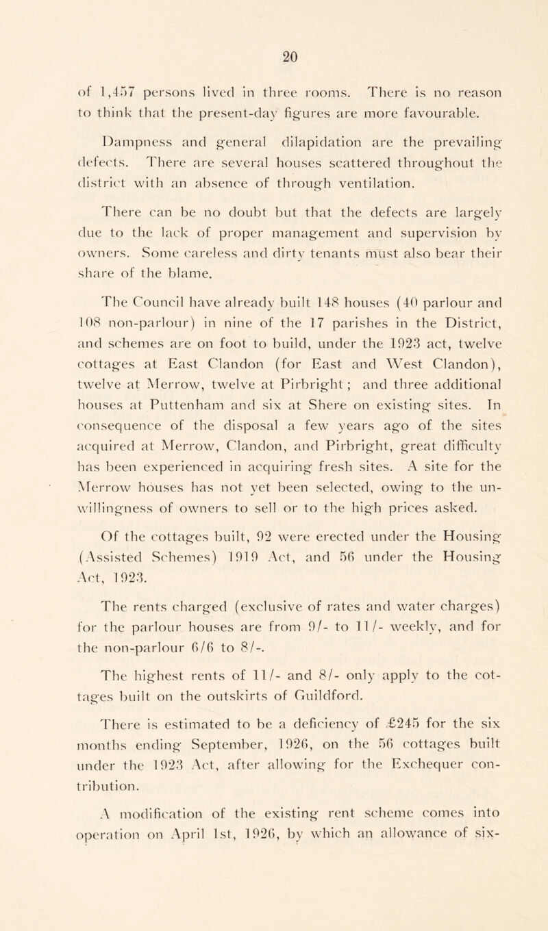 of 1,457 persons lived in three rooms. There is no reason to think that the present-day figures are more favourable. Dampness and general dilapidation are the prevailing defects. There are several houses scattered throughout the district with an absence of through ventilation. There can be no doubt but that the defects are largely due to the lack of proper management and supervision by owners. Some careless and dirty tenants must also bear their share of the blame. The Council have already built 148 houses (40 parlour and 108 non-parlour) in nine of the 17 parishes in the District, and schemes are on foot to build, under the 1923 act, twelve cottages at East Cl an don (for East and West Clandon), twelve at Merrow, twelve at Pirbright; and three additional houses at Puttenham and six at Shere on existing sites. In consequence of the disposal a few years ago of the sites acquired at Merrow, Clandon, and Pirbright, great difficulty has been experienced in acquiring fresh sites. A site for the Merrow houses has not yet been selected, owing to the un- willingness of owners to sell or to the high prices asked. Of the cottages built, 92 were erected under the Housing (Assisted Schemes) 1919 Act, and 56 under the Housing Act, 1923. The rents charged (exclusive of rates and water charges) for the parlour houses are from 9/- to 11/- weekly, and for the non-parlour 6/6 to 8/-. The highest rents of 11/- and 8/- only apply to the cot- tages built on the outskirts of Guildford. o There is estimated to be a deficiency of £245 for the six months ending September, 1926, on the 56 cottages built under the 1923 Act, after allowing for the Exchequer con- tribution. A modification of the existing rent scheme comes into operation on April 1st, 1926, by which an allowance of six-