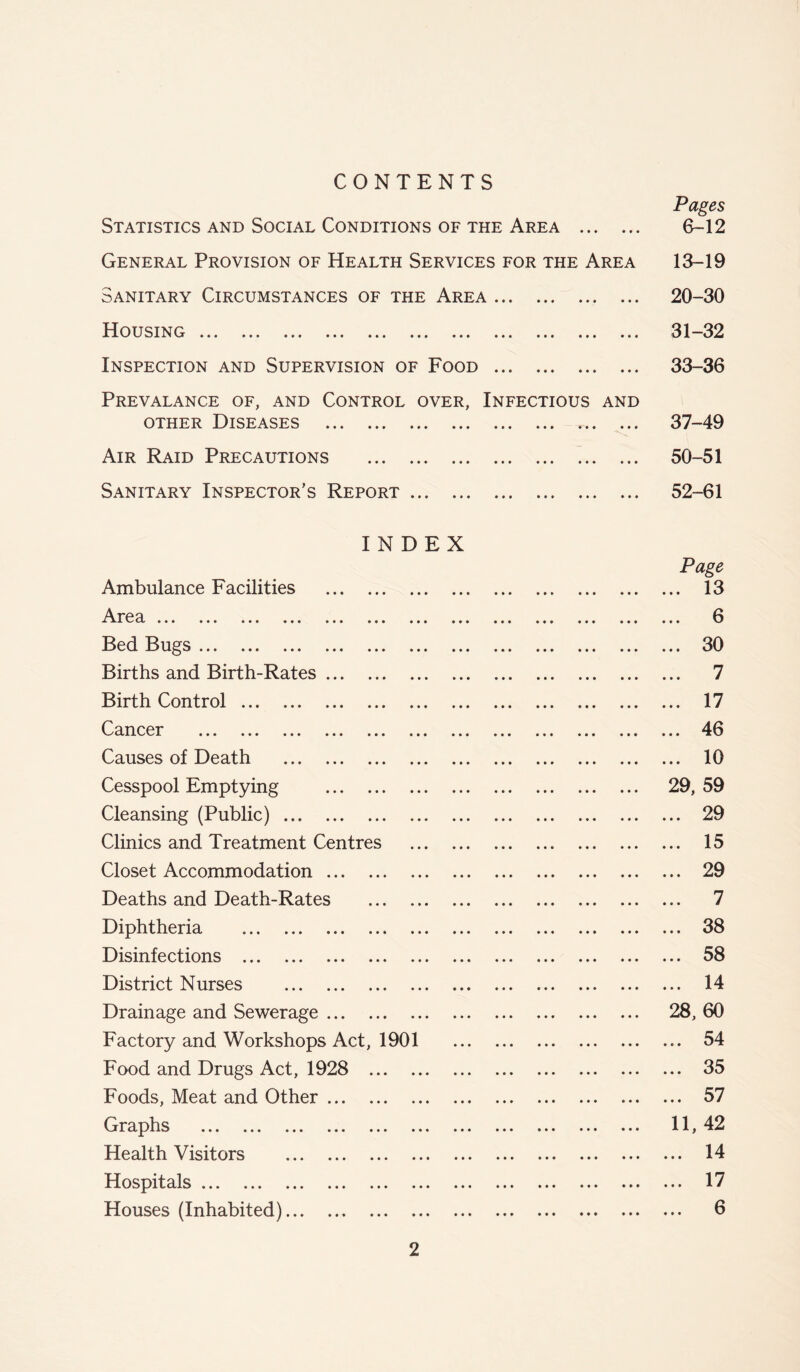 CONTENTS Statistics and Social Conditions of the Area General Provision of Health Services for the Area Sanitary Circumstances of the Area 110 U SIN G • • • ••• * *1* lit • * * • • • Inspection and Supervision of Food Prevalance of, and Control over, Infectious and other Diseases • • * * * ••• »* • « • • i Air Raid Precautions Sanitary Inspector’s Report Pages 6-12 13-19 20-30 31-32 33-36 37-49 50-51 52-61 INDEX Page Ambulance Facilities 13 e a. »•* »»• » *»• «•« »»* * *• ««• • • • *«* 6 Bed Bugs 30 Births and Birth-Rates 7 Birth Control 17 Cancer 46 Causes of Death 10 Cesspool Emptying 29, 59 Cleansing (Public) 29 Clinics and Treatment Centres 15 Closet Accommodation 29 Deaths and Death-Rates 7 Diphtheria 38 Disinfections 58 District Nurses 14 Drainage and Sewerage 28, 60 Factory and Workshops Act, 1901 54 Food and Drugs Act, 1928 35 Foods, Meat and Other 57 Graphs 11, 42 Health Visitors 14 Hospitals 17 Houses (Inhabited) 6