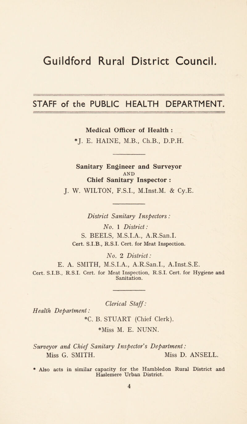 STAFF of the PUBLIC HEALTH DEPARTMENT. Medical Officer of Health : *J. E. HAINE, M.B., Ch.B., D.P.H. Sanitary Engineer and Surveyor AND Chief Sanitary Inspector : J. W. WILTON, F.S.I., M.Inst.M. & Cy.E. District Sanitary Inspectors: No. 1 District: S. BEELS, M.S.I.A., A.R.San.I. Cert. S.I.B., R.S.I. Cert, for Meat Inspection. No. 2 District: E. A. SMITH, M.S.I.A., A.R.San.I., A.Inst.S.E. Cert. S.I.B., R.S.I. Cert, for Meat Inspection, R.S.I. Cert, for Hygiene and Sanitation. Clerical Staff: Health Department: *C. B. STUART (Chief Clerk). *Miss M. E. NUNN. Surveyor and Chief Sanitary Inspector's Department: Miss G. SMITH. Miss D. ANSELL. * Also acts in similar capacity for the Hambledon Rural District and Haslemere Urban District.