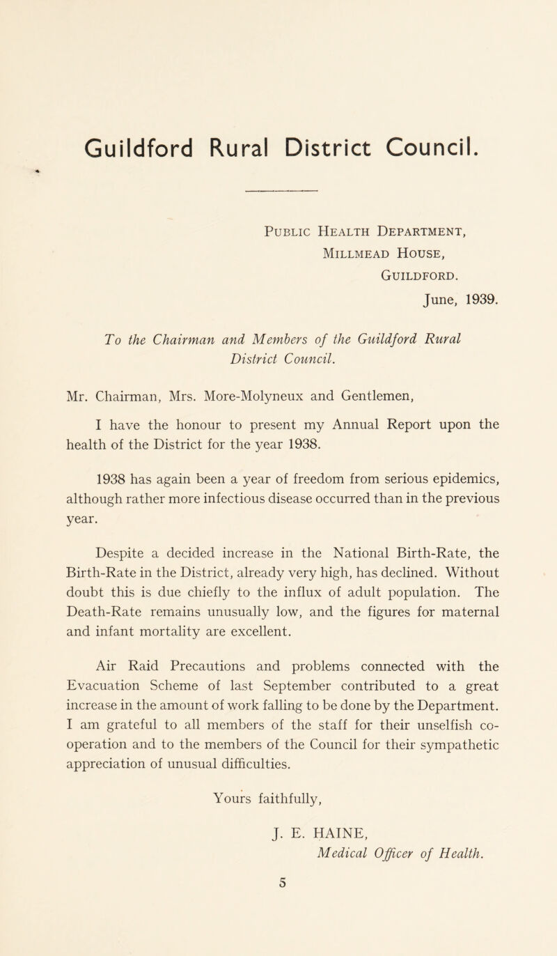 Public Health Department, Millmead House, Guildford. June, 1939. To the Chairman and Members of the Guildford Rural District Council. Mr. Chairman, Mrs. More-Molyneux and Gentlemen, I have the honour to present my Annual Report upon the health of the District for the year 1938. 1938 has again been a year of freedom from serious epidemics, although rather more infectious disease occurred than in the previous year. Despite a decided increase in the National Birth-Rate, the Birth-Rate in the District, already very high, has declined. Without doubt this is due chiefly to the influx of adult population. The Death-Rate remains unusually low, and the figures for maternal and infant mortality are excellent. Air Raid Precautions and problems connected with the Evacuation Scheme of last September contributed to a great increase in the amount of work falling to be done by the Department. I am grateful to all members of the staff for their unselfish co- operation and to the members of the Council for their sympathetic appreciation of unusual difficulties. Yours faithfully, J. E. HAINE, Medical Officer of Health.