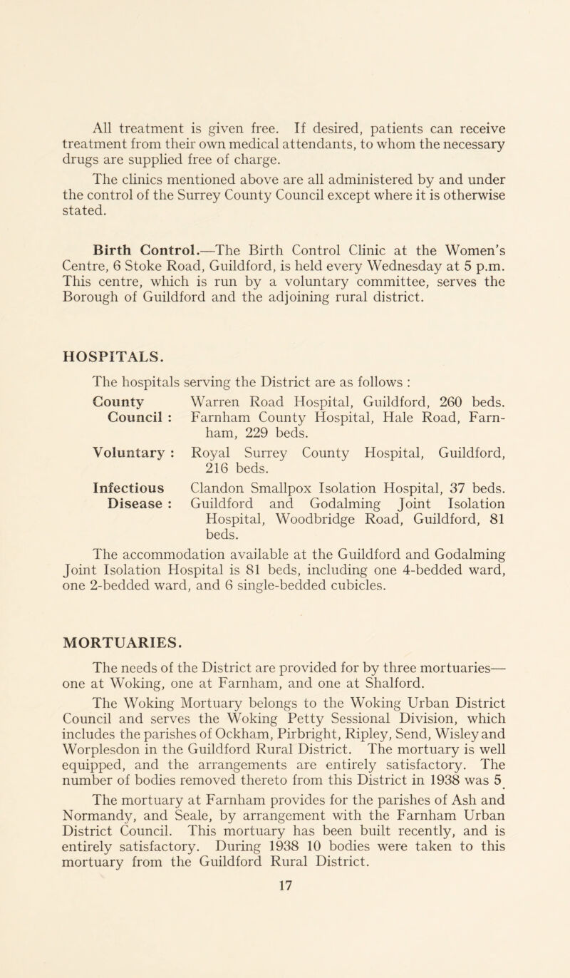 All treatment is given free. If desired, patients can receive treatment from their own medical attendants, to whom the necessary drugs are supplied free of charge. The clinics mentioned above are all administered by and under the control of the Surrey County Council except where it is otherwise stated. Birth Control.—The Birth Control Clinic at the Women’s Centre, 6 Stoke Road, Guildford, is held every Wednesday at 5 p.m. This centre, which is run by a voluntary committee, serves the Borough of Guildford and the adjoining rural district. HOSPITALS. The hospitals serving the District are as follows : County Warren Road Hospital, Guildford, 260 beds. Council : Farnham County Hospital, Hale Road, Farn- ham, 229 beds. Voluntary : Royal Surrey County Hospital, Guildford, 216 beds. Infectious Clandon Smallpox Isolation Hospital, 37 beds. Disease : Guildford and Godaiming Joint Isolation Hospital, Woodbridge Road, Guildford, 81 beds. The accommodation available at the Guildford and Godaiming Joint Isolation Hospital is 81 beds, including one 4-bedded ward, one 2-bedded ward, and 6 single-bedded cubicles. MORTUARIES. The needs of the District are provided for by three mortuaries— one at Woking, one at Farnham, and one at Shalford. The Woking Mortuary belongs to the Woking Urban District Council and serves the Woking Petty Sessional Division, which includes the parishes of Ockham, Pirbright, Ripley, Send, Wisley and Worplesdon in the Guildford Rural District. The mortuary is well equipped, and the arrangements are entirely satisfactory. The number of bodies removed thereto from this District in 1938 was 5 The mortuary at Farnham provides for the parishes of Ash and Normandy, and Seale, by arrangement with the Farnham Urban District Council. This mortuary has been built recently, and is entirely satisfactory. During 1938 10 bodies were taken to this mortuary from the Guildford Rural District.