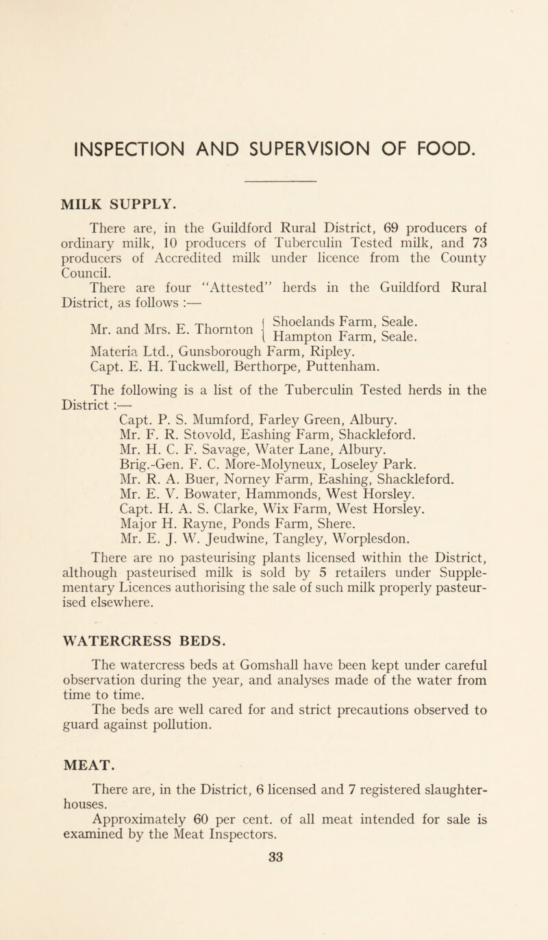 INSPECTION AND SUPERVISION OF FOOD. MILK SUPPLY. There are, in the Guildford Rural District, 69 producers of ordinary milk, 10 producers of Tuberculin Tested milk, and 73 producers of Accredited milk under licence from the County Council. There are four ‘‘Attested’' herds in the Guildford Rural District, as follows :— Mr. and Mrs. E. Thornton Shoelands Farm, Seale. Hampton Farm, Seale. Materia Ltd., Gunsborough Farm, Ripley. Capt. E. H. Tuckwell, Berthorpe, Puttenham. The following is a list of the Tuberculin Tested herds in the District :— Capt. P. S. Mumford, Farley Green, Albury. Mr. F. R. Stovold, Eashing Farm, Shackleford. Mr. H. C. F. Savage, Water Lane, Albury. Brig.-Gen. F. C. More-Molyneux, Loseley Park. Mr. R. A. Buer, Norney Farm, Eashing, Shackleford. Mr. E. V. Bowater, Hammonds, West Horsley. Capt. H. A. S. Clarke, Wix Farm, West Horsley. Major H. Rayne, Ponds Farm, Shere. Mr. E. J. W. Jeudwine, Tangley, Worplesdon. There are no pasteurising plants licensed within the District, although pasteurised milk is sold by 5 retailers under Supple- mentary Licences authorising the sale of such milk properly pasteur- ised elsewhere. WATERCRESS BEDS. The watercress beds at Gomshall have been kept under careful observation during the year, and analyses made of the water from time to time. The beds are well cared for and strict precautions observed to guard against pollution. MEAT. There are, in the District, 6 licensed and 7 registered slaughter- houses. Approximately 60 per cent, of all meat intended for sale is examined by the Meat Inspectors.