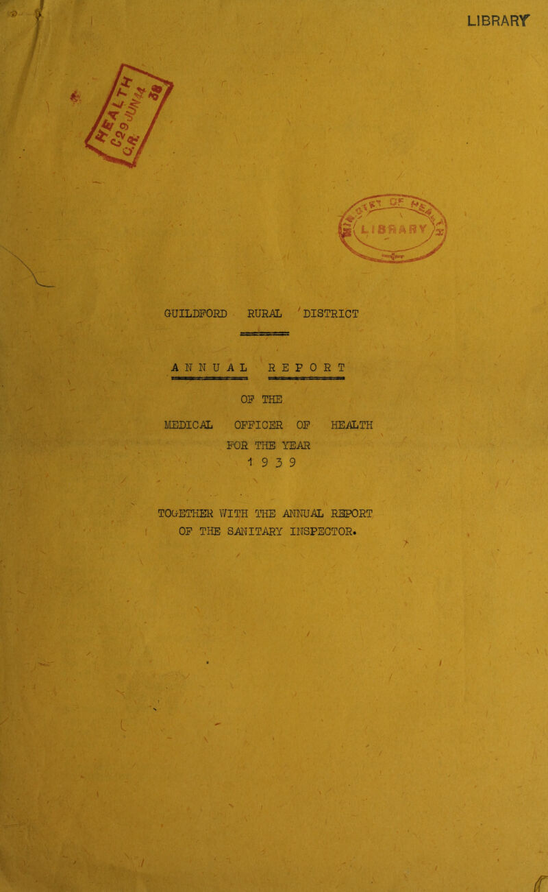 LIBRARY GUILDFORD RURAL ' DISTRICT ANNUAL REPORT \ t . , X • MEDICAL OP THE OFFICER OP HEALTH - •’v ' - V , C FOR THE. YEAR 19 3 9 / ' , * ■/ \ | vs J .■ s ■ / TOG-ETHER WITH THE ANNUAL REPORT OP THE SANITARY INSPECTOR.