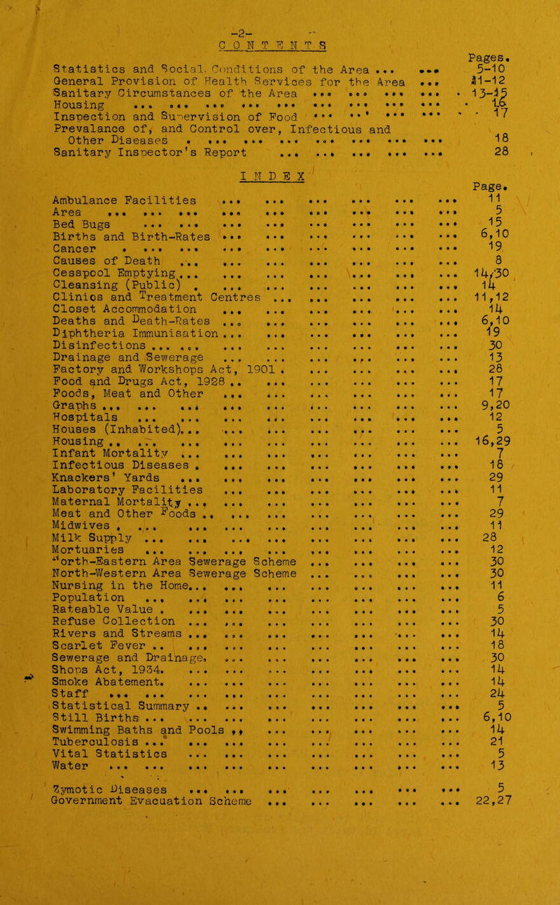 Pages. Statistics and Social. Conditions of the Area 9 4 9 09 # 5-10 General Provision of Health Services for the Area ••» .11-12 Sanitary Circumstances of the Area 0 0 0 0 0 0 4 9 4 4 4 4 • ^3-15 to ' • 17 Inspection and Supervision of Food 0 0 0 . . • 9 4 4 4 4 9 Prevalance of, and Control over, Infectious and v j Other Diseases . 18 Sanitary Inspector’s Report 9 9 0 9 0 0 • 90 0 9 4 0 0 4 28 I N D E X Page. Ambulance Facilities 4 0 4 • 0 0 0 9 0 0 9 • 09 ., 11 Area . *« ••• ••• • 4 * 0 0 0 0 0 4 4 4 9 0 4 .. 5 Bed Bugs 0 9 4 • 0 9 9 0 0 0 0 0 0 9 . ♦ 15 Births and Birth-Rates ♦ • c • 0 0 9 0 0 0 0 0 0 4 *• 6,10 Cancer * ... .. * • • 4 0 0 • • 0 • 0 9 0 9 0 19 Causes of Death , 0 0 0 • 0 0 9 9 0 0 9 9 0 0 8 Cesspool Emptying , .. ♦ • t 9 • 0*9 • 90 0 • 4 .. 14/30 Cleansing (Public) . t * * 4 0 9 0 0 9 0 0 0 4 0 14 Clinics and Treatment Centres • 0 • 9 9 9 9 0 0 4 0 .. 11,12 Closet Accommodation • * • 0 0 • 0 0 0 0 0 0 9 0 .. 14 Deaths and Death-Rates • • o 0 9 9 0 9 0 0 0 0 0 0 .« 6,10 Diphtheria Immunisation . . . 0 0 0 0 0 9 9 0 0 0 0 19 Disinfections ... ,tl • • 9 • • • • • 9 • 9 4 0 9 30 Drainage and Sewerage • • 0 • • • 9 0 0 0 0 0 0 0 13 Factorjr and Workshops Act, 1901 . 0 0 0 0 9 0 0 0 0 28 Food and Drugs Act, 1928 .. • • 0 0 9 0 9 0 0 0 0 17 Foods, Meat and Other « ( • 0 • 0 0 0 0 0 * 0 9 9 17 Graphs ... .,. ..* 4 4 4 9 • 0 9 9 4 0 9 0 0 9 9,20 Hospitals 4 0 9 4 • 0 9 0 1 • 9 4 0 4 .. 12 Houses (Inhabited),.. I * * 0 0 0 0 0 0 0 • •• 5 Housing • • • • • 9 9 0 0 0 0 • 0 0 .. 16,29 Infant Mortality ... • • • 0 9 0 0 0 • 9 9 • 00 7 Infectious Diseases , • • • 0 9 4 0 0 0 0 0 ... 18 Knackers’ Yards ... 0 9 4 9 9 0 9 0 9 0 4 0 0 4 29 Laboratory Facilities • 9 0 9 0 • 00 4 0 0 0 0 4 .. 11 Maternal Mortality . . . 0«0 0 9 0 9 0 • •• 4 0 0 7 Meat and Other D00ds . Midwives , ... ... • • • • 9 9 9 0 • • 0 • 9 4 11 Milk Supply • • • 0 9 0 0 0 9 4 9 0 4 28 Mortuaries 4*0 0 9 0 0 0 0 4 0 0 0 0 12 1 orth-Eastern Area Sewerage Scheme 0 9 0 0 0 9 • 0 4 30 North-Western Area Sewerage Scheme • 0 0 0 0 0 0 0 9 30 Nursing in the Home,.. 0 0 0 9 • 9 0 0 0 9 0 4 0 0 11 Population ... .., 9 0 9 • 9 0 0 0 0 0 4 • 00 . • 6 Rateable Value . ... 4 0 0 9 9 9 0 0 0 9 0 0 0 4 5 Refuse Collection . . . 0 0 0 0 9 0 0 0 0 0 9 0 9 9 30 Rivers and Streams ... 0 9 9 9 9 • 0 9 0 4 4 ' 4 0 9 .. 14 Scarlet Fever .. ., , Sewerage and Drainage. 9 0 0 9 0 9 0 9 9 0 0 9 0 0 30 Shops Act, 1934. ... • 00 n • • 0 0 0 • 9 4 • 9 9 .. 14 Smoke Abatement. • 4 • • • 0 0 0 0 0 0 0 9 0 .. 14 Staff » Statistical Summary •• • 00 • 9 4 0 0 0 0 9 4 4 4 5 Still Births • • f • 0 9 0 0 0 0 9 0 0 0 .. 6,10 Swimming Baths and Pools ,» 9 9 • 90 0 0 4 9 9 0 .. 14 Tuberculosis ... ... 9 0 0 • 0 9 0 9 0 0 0 9 0 0 21 Vital Statistics 9 9 0 • 0 0 0 0 9 0 0 9 0 0 5 Water ... • • • • 9 • 09 0 0 0 0 0 0 13 Zymotic Diseases ... • • • • 0 0 9 0 • 09 4 4 4 5 Government Evacuation Scheme 0 0 0 9 0 9 4 0 4 0 0 .. 22,27