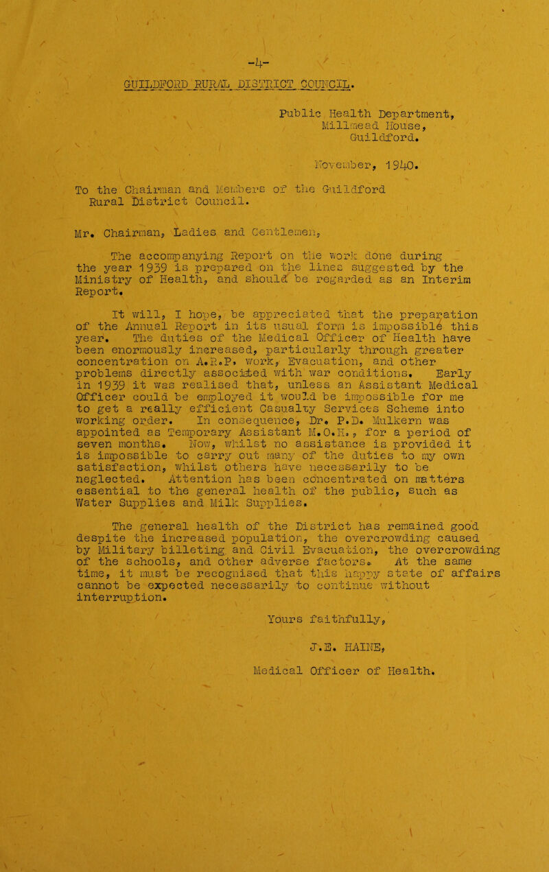 -4- GUILDFORD RURAL DISTRICT COUNCIL. Public Health Department, Millmea& House, Guildford. November, 1940. To the Chairman and Members of the Guildford Rural District Council. Mr. Chairman, Ladies and Gentlemen, The accompanying Report on the work done during the year 1939 is prepared on the lines suggested by the Ministry of Health, and should be regarded as an Interim Report. It will, I hope, be appreciated that the preparation of the Annual Rjgport in its usual form is impossible this year. The duties of the Medical Officer of Health have been enormously increased, particularly through greater concentration on A.R.P. work, Evacuation, and other problems directly associated with war conditions. Early in 1939 it was realised that, unless, an Assistant; Medical Officer could be employed it would be impossible for me to get a really efficient Casualty Services Scheme into working order. In consequence, Dr. P.D. Mulkern was appointed as Temporary Assistant M.O.I-L, for a period of seven months. Now, whilst no assistance is provided it is impossible to carry out many of the duties to my own satisfaction, whilst others have necessarily to be neglected. Attention has been concentrated on matters, essential to the general health of the public, such as Water Supplies and Milk Supplies. The general health of the District has remained good despite the increased population, the overcrowding caused by Military billeting, and Civil Evacuation, the overcrowding of the schools, and other adverse factors.. At the same time, it must be recognised that this happy state of affairs cannot be expected necessarily to continue without interruption. Yours faithfully, J.S. HAINE, Medical Officer of Health.
