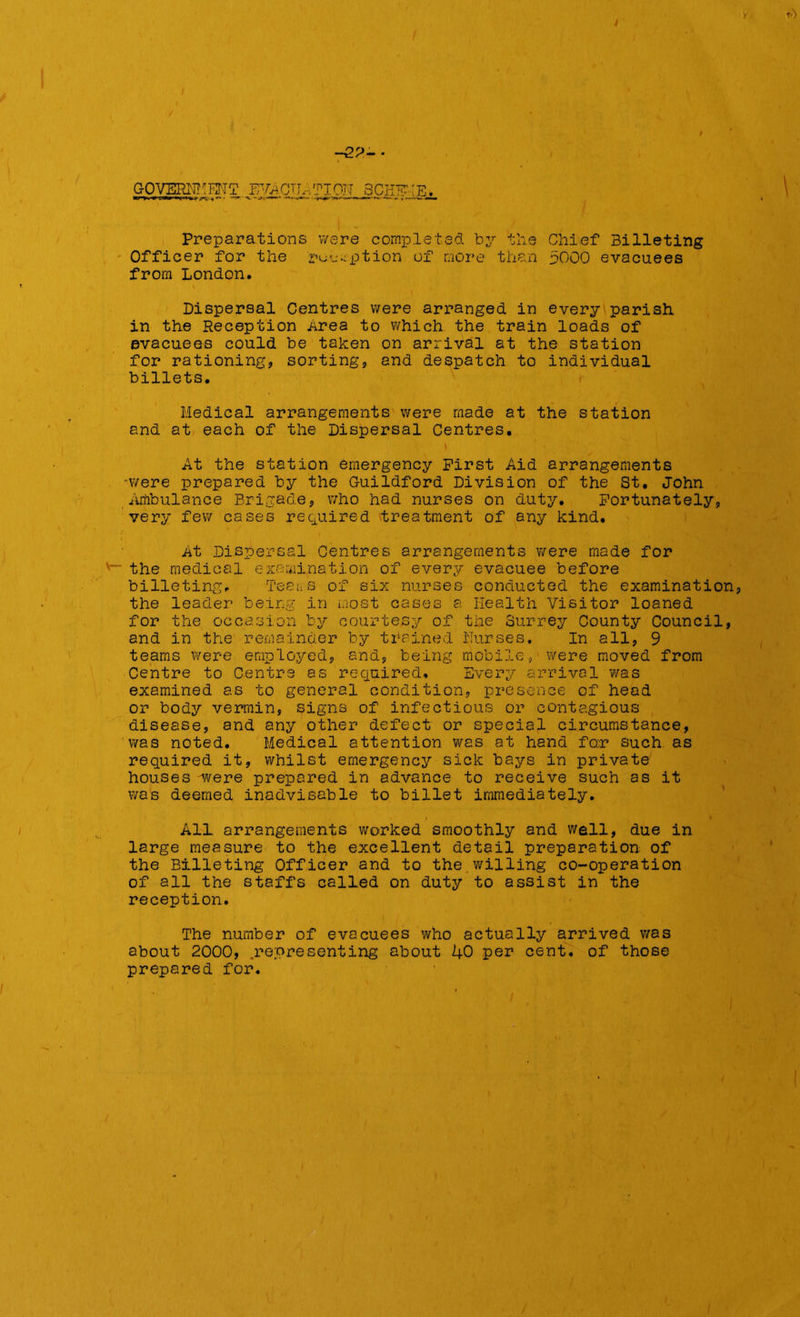 > I I Preparations were completed by the Chief Billeting Officer for the option of more than 5000 evacuees from London. v ' * , • Dispersal Centres were arranged in every parish in the Reception Area to which the train loads of evacuees could be taken on arrival at the station for rationing, sorting, and despatch to individual billets. Medical arrangements were made at the station and at each of the Dispersal Centres. At the station emergency First Aid arrangements were prepared by the Guildford Division of the St. John Ambulance Brigade, who had nurses on duty. Fortunately, very few cases required treatment of any kind. At Dispersal Centres arrangements were made for v~ the medical examination of every evacuee before billeting. Teams of six nurses conducted the examination, the leader being in most cases a Health Visitor loaned for the occasion by courtesy of the Surrey County Council, and in the remainder by trained Nurses. In all, 9 teams were employed, and, being mobile, were moved from Centre to Centre as required. Every arrival was examined as to general condition, presence of head or body vermin, signs of infectious or contagious disease, and any other defect or special circumstance, was noted. Medical attention was at hand fo;r such as required it, whilst emergency sick bays in private houses were prepared in advance to receive such as it was deemed inadvisable to billet immediately. All arrangements worked smoothly and well, due in large measure to the excellent detail preparation of the Billeting Officer and to the willing co-operation of all the staffs called on duty to assist in the reception. The number of evacuees who actually arrived was about 2000, .representing about 1+0 per cent, of those prepared for. -22- GOVERNMENT EVACUATION SCHEME.