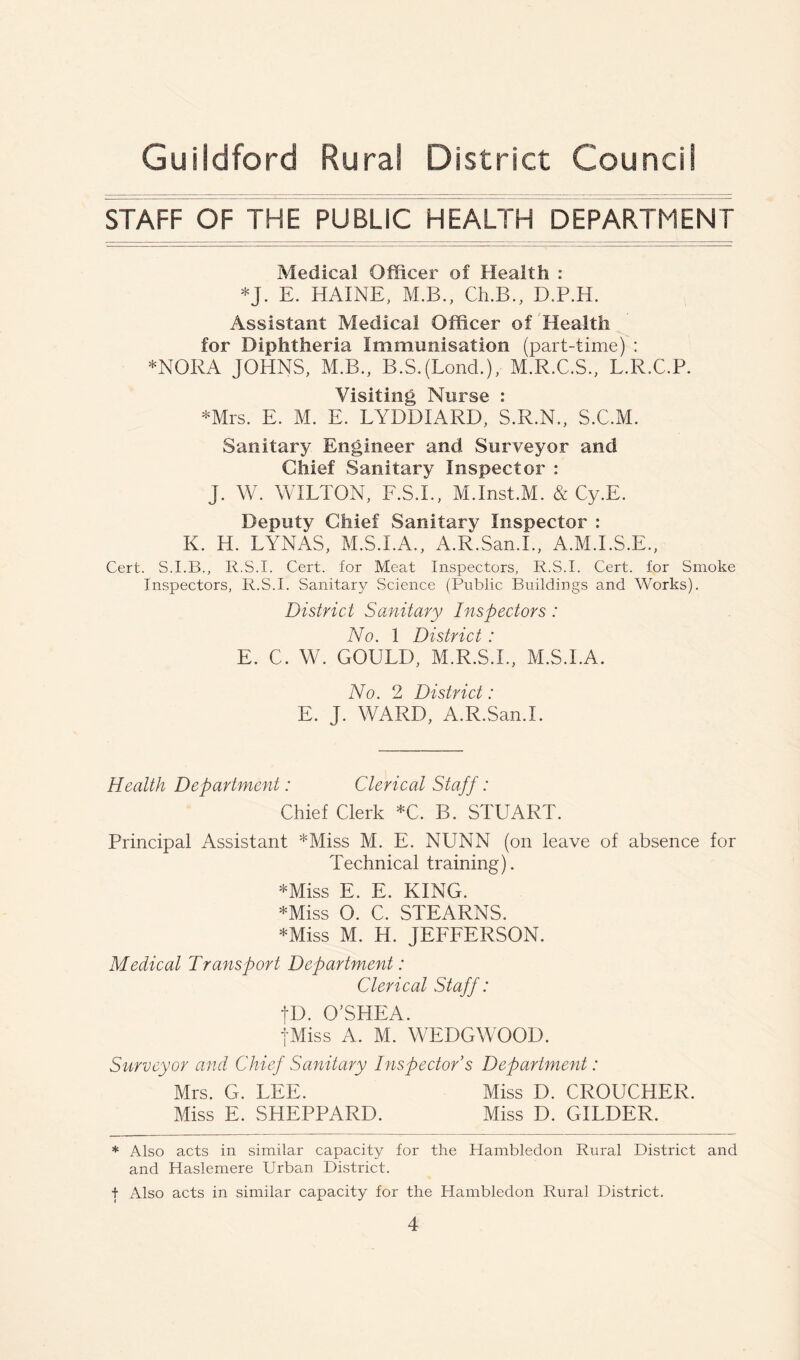 STAFF OF THE PUBLIC HEALTH DEPARTMENT Medical Officer of Health : *J. E. HAINE, M.B., Ch.B., D.P.H. Assistant Medical Officer of Health for Diphtheria Immunisation (part-time) : *NORA JOHNS, M.B., B.SJLond.), M.R.C.S., L.R.C.P. Visiting Nurse : *Mrs. E. M. E. LYDDIARD, S.R.N., S.C.M. Sanitary Engineer and Surveyor and Chief Sanitary Inspector : J. W. WILTON, F.S.I., M.Inst.M. & Cy.E. Deputy Chief Sanitary Inspector : K. H. LYNAS, M.S.I.A., A.R.San.I., A.M.I.S.E., Cert. R.S.I. Cert, for Meat Inspectors, R.S.I. Cert, for Smoke Inspectors, R.S.I. Sanitary Science (Public Buildings and Works). District Sanitary Inspectors: No. 1 District : E. C. W. GOULD, M.R.S.I., M.S.I.A. No. 2 District: E. J. WARD, A.R.San.I. Health Department: Clerical Staff: Chief Clerk *C. B. STUART. Principal Assistant *Miss M. E. NUNN (on leave of absence for Technical training). *Miss E. E. KING. *Miss O. C. STEARNS. *Miss M. H. JEFFERSON. Medical Transport Department: Clerical Staff: tD. O'SHEA. jMiss A. M. WEDGWOOD. Surveyor and Chief Sanitary Inspector s Department: Mrs. G. LEE. Miss D. CROUCHER. Miss E. SHEPPARD. Miss D. GILDER. * Also acts in similar capacity for the Hambledon Rural District and and Haslemere Urban District. t Also acts in similar capacity for the Hambledon Rural District.
